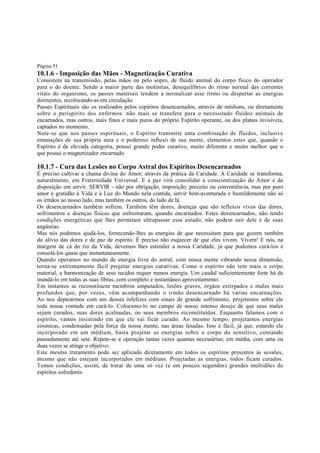 Página 51

10.1.6 - Imposição das Mãos - Magnetização Curativa

Consistem na transmissão, pelas mãos ou pelo sopro, de fluido animal do corpo físico do operador
para o do doente. Sendo a maior parte das moléstias, desequilíbrios do ritmo normal das correntes
vitais do organismo, os passes materiais tendem a normalizar esse ritmo ou despertar as energias
dormentes, recolocando-as em circulação.
Passes Espirituais são os realizados pelos espíritos desencarnados, através de médiuns, ou diretamente
sobre o perispírito dos enfermos: não mais se transfere para o necessitado fluidos animais de
encarnados, mas outros, mais finos e mais puros do próprio Espírito operante, ou dos planos invisíveis,
captados no momento.
Note-se que nos passes espirituais, o Espírito transmite uma combinação de fluidos, inclusive
emanações de sua própria aura e o poderoso influxo de sua mente, elementos estes que, quando o
Espírito é de elevada categoria, possui grande poder curativo, muito diferente e muito melhor que o
que possui o magnetizador encarnado.

10.1.7 - Cura das Lesões no Corpo Astral dos Espíritos Desencarnados
É preciso cultivar a chama divina do Amor, através da prática da Caridade. A Caridade se transforma,
naturalmente, em Fraternidade Universal. E a paz virá consolidar a conscientização do Amor e da
disposição em servir. SERVIR - não por obrigação, imposição, preceito ou conveniência, mas por puro
amor e gratidão à Vida e à Luz do Mundo nela contida, servir bem-aventurada e humildemente não só
os irmãos ao nosso lado, mas também os outros, do lado de lá.
Os desencarnados também sofrem. Também têm dores, doenças que são reflexos vivos das dores,
sofrimentos e doenças físicas que enfrentaram, quando encarnados. Estes desencarnados, não tendo
condições energéticas que lhes permitam ultrapassar esse estado, não podem sair dele e de suas
angústias.
Mas nós podemos ajudá-los, fornecendo-lhes as energias de que necessitam para que gozem também
do alívio das dores e de paz de espírito. É preciso não esquecer de que eles vivem. Vivem! E nós, na
margem de cá do rio da Vida, devemos lhes estender a nossa Caridade, já que podemos curá-los e
consolá-los quase que instantaneamente.
Quando operamos no mundo de energia livre do astral, com nossa mente vibrando nessa dimensão,
torna-se extremamente fácil projetar energias curativas. Como o espírito não tem mais o corpo
material, a harmonização de seus tecidos requer menos energia. Um caudal suficientemente forte há de
inundá-lo em todas as suas fibras, com completo e instantâneo aproveitamento.
Em instantes se reconstituem membros amputados, lesões graves, órgãos extirpados e males mais
profundos que, por vezes, vêm acompanhando o irmão desencarnado há várias encarnações.
Ao nos depararmos com um desses infelizes com sinais de grande sofrimento, projetamos sobre ele
toda nossa vontade em curá-lo. Colocamo-lo no campo de nosso intenso desejo de que seus males
sejam curados, suas dores acalmadas, ou seus membros reconstituídos. Enquanto falamos com o
espírito, vamos insistindo em que ele vai ficar curado. Ao mesmo tempo, projetamos energias
cósmicas, condensadas pela força da nossa mente, nas áreas lesadas. Isso é fácil, já que, estando ele
incorporado em um médium, basta projetar as energias sobre o corpo do sensitivo, contando
pausadamente até sete. Repete-se a operação tantas vezes quantas necessárias; em média, com uma ou
duas vezes se atinge o objetivo.
Este mesmo tratamento pode ser aplicado diretamente em todos os espíritos presentes às sessões,
mesmo que não estejam incorporados em médiuns. Projetadas as energias, todos ficam curados.
Temos condições, assim, de tratar de uma só vez (e em poucos segundos) grandes multidões de
espíritos sofredores.

 