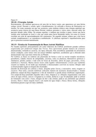 Página 52

10.1.8 - Cirurgias Astrais

Recentemente, um médium queixou-se de uma dor no baixo ventre, que aparentava ser uma hérnia
estágio inicial. Durante a sessão, após o desdobramento, foi utilizada a técnica de Dialimetria no
mesmo, No exato momento em que isto acontecia, outra médium relatava uma cirurgia espiritual que
acontecia numa clareira de uma densa floresta, médicos presentes e vários entes, atuavam sobre um
paciente deitado sobre folhas. Na semana seguinte, o médium que recebeu a graça, contou que havia
sentido certo incômodo no local e a dor que sentia antes havia diminuído muito, era como se tivesse
recebido um corte de aproximadamente dez centímetros. Na segunda semana, relatou que a dor havia
sumido completamente e se considerava restabelecido. A cobertura espiritual é importantíssima para
que os processos ocorram naturalmente.

10.1.9 - Técnica de Transmutação de Bases Astrais Maléficas
No mundo espiritual, principalmente em zonas inferiores do Umbral, proliferam grandes colônias
organizadas por poderosos magos das Trevas. Eles aprisionam grande número de criaturas
desencarnadas, tornando-as escravas, em típica obsessão. Pela assombrosa quantidade de prisioneiros
nessas condições, como temos visto em nossos trabalhos espirituais, acreditamos que a obsessão entre
desencarnados seja a que mais vítimas faz, no Planeta.
No Umbral, as bases ou colônias são plasmadas de forma a criar ou recriar templos iniciáticos,
prostíbulos, cidades inteiras da antigüidade, cavernas, vales ou planícies, laboratórios químicos e
eletrônicos, prisões, porões e toda sorte de locais de diversões, antros de jogos, perversões, vícios,
malefícios e horrores. Muitos desses locais estão ligados vibratoriamente a locais que realmente
existem na matéria, de tal modo que encarnados e desencarnados convivem na mesma vibração onde
os desencarnados sugam as energias dos encarnados.
Quando da destruição de colônias e bases, dirigidas pelas Trevas, é necessário, antes, resgatar os
escravos. Para tanto, convém mobilizar suficiente número de auxiliares desencarnados e formar
poderosos campos-de-força magnéticos a fim de neutralizar a guarda dessas tenebrosas organizações.
Um campo-de-força piramidal enquadra toda a base, limpam-se as vibrações magnetizantes com uma
chuva de água crística, cura-se e resgatam-se os irmãos, desfaz-se o que foi plasmado, pode se utilizar
de tratamento com cores e luzes, energias do Sol e das estrelas; pede-se aos elementais que plantem
árvores, flores e frutos naquele local e um riacho de água limpa e fresca. Dessa forma, vibrações
harmônicas passam a agir em todo o ambiente.

 