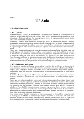 Página 53

11ª Aula
11.1 – Desdobramento
11.1.1 - Conceito
O Desdobramento é a técnica de desdobramento e incorporação em separado de cada corpo de que se
compõe o AGREGADO ESPIRITUAL. Através desta técnica temos conseguido estudar de forma
mais direta e detalhada cada um dos quatro primeiros corpos da escala ascendente: duplo etérico,
corpo astral, mental inferior e mental superior.
O processo é simples, basta desdobrar o paciente pela técnica da Apometria e proceder à primeira
incorporação, que quase sempre é do astral envolvendo e trazendo em si os demais corpos do espírito.
Aplica-se energia na cabeça do médium incorporado comandando-se o desdobramento e incorporação
do segundo corpo em outro médium. Incorporado o segundo, usa se a mesma técnica para o terceiro e
quarto.
É claro que a equipe mediúnica tem de estar perfeitamente sincrônica e afinada, deve saber o que está
fazendo e porque está atuando. Deve ser estudiosa e interessada, ter mente aberta e liberta de conceitos
ou preconceitos, ser observadora e isenta de críticas ou prevenções, responsável e esforçada na busca
da vivência Evangélica. Sem isso o procedimento fica muito difícil e pode nem acontecer.
Como forma de verificação se realmente os corpos estão desdobrados, nós podemos focalizar com a
mente, os cordões de ligação dos corpos e aplicar energia, tracionando-os. Os médiuns acusam
imediatamente uma sensação desagradável na nuca, algo como um puxão acompanhado de dor.

11.1.2 – Utilidade e Aplicações
O dirigente de trabalho realmente interessado e estudioso dos problemas e fenômenos do
comportamento humano, tem no Desdobramento, uma ferramenta extraordinária de trabalho e
pesquisa, pois o agregado humano dissociado, faculta uma visão muito mais clara e objetiva e
compreensão maior dos processos perturbadores da harmonia comportamental e da saúde do ser
encarnado.
Os atributos de cada corpo ficam aí bem evidenciados, bem como os desvios relacionados com esses
atributos. Podendo-se trabalhar com cada um deles separadamente de forma bastante segura e
eficiente.
Cremos que com a harmonização dos corpos mais próximos do consciente físico (duplo etérico, astral,
mental inferior e mental superior), geralmente impregnados de informações negativas efervescentes,
automatizadas ao longo da evolução e conflitos de toda ordem, a criatura consegue a desejada cura.
Por imposição dos mecanismos e estruturas superiores do espírito, Alma Moral e Consciencial
sediadas no Corpo Buddhi, que determinam e comandam o processo evolutivo superior, esses quatro
corpos inferiores se tornam em verdadeiros núcleos de potenciação, onde a ordem do bem atritam-se
permanentemente com os desejos e condicionamentos inferiores, gerando, em direção ao consciente e
corpo físico, cargas muito intensas de desarmonias.
Essas cargas, quando liberadas em excesso ou mal dosadas, geram os desequilíbrios comportamentais
ou fisiológicos. O trabalho de rearmonização objetiva e correta de cada corpo fará com que o
psiquismo do paciente fique menos sobrecarregado, podendo, dentro de seu grau de capacitação
alcançado e da proposta reencarnatória, conduzir-se de forma mais harmoniosa e menos conflitada.

 