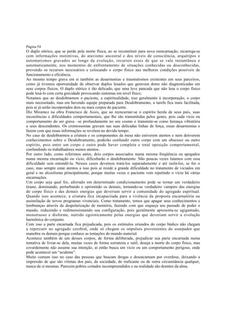 Página 54

O duplo etérico, que se perde pela morte física, ao se reconstituir para nova reencarnação, recarrega-se
com informações instintivas, do atavismo ancestral e dos níveis de consciência, arquétipos e
automatismos gravados ao longo da evolução, recursos esses de que se vale instantânea e
automaticamente, nos momentos de enfrentamento de situações conhecidas ou desconhecidas,
provendo os recursos necessários e colocando o corpo físico nas melhores condições possíveis de
funcionamento e eficiência.
Ao mesmo tempo grava em si também as desarmonias e traumatismos existentes em seus parceiros,
como já tivemos oportunidade de observar duplos lesados que geravam dores não diagnosticadas em
seus corpos físicos. O duplo etérico é tão delicado, que uma leve pancada que não lesa o corpo físico
pode lesá-lo com certa gravidade provocando sintomas em nível físico.
Notamos que ao desdobrarmos o paciente, a espiritualidade, traz geralmente à incorporação, o corpo
mais necessitado, mas em havendo equipe preparada para Desdobramento, a tarefa fica mais facilitada,
pois aí já serão incorporados dois ou mais corpos do paciente.
Diz Miramez na obra Francisco de Assis, que ao reencarnar-se o espírito herda de seus pais, suas
incoerências e dificuldades comportamentais, que lhe são transmitidas pelos genes, pois cada vício ou
comportamento do ser grava –se profundamente no seu cosmo e transmite-se como herança vibratória
a seus descendentes. Os cromossomas gravam nas suas delicadas linhas de força, essas desarmonias e
fazem com que essas informações se revelem no devido tempo.
No caso de desdobrarmos a criatura e os componentes da mesa não estiverem atentos e nem detiverem
conhecimentos sobre o Desdobramento, poderão confundir outro corpo com um obsessor ou outro
espírito, pois entre um corpo e outro pode haver completa e total oposição comportamental,
confundindo os trabalhadores menos atentos.
Por outro lado, como referimos antes, dois corpos associados numa mesma freqüência ou apegados
numa mesma encarnação ou vício, dificultarão o desdobramento. Não poucas vezes lutamos com essa
dificuldade sem entendê-la. Nesses casos devemos tratá-los separadamente e até isolá-los, se for o
caso, mas sempre estar atentos a isso pois aí reside a grande dificuldade no tratamento de viciados em
geral e no alcoolismo principalmente, porque muitas vezes o paciente vem repetindo o vício há várias
encarnações.
Um corpo seja qual for, aferrado em determinado condicionamento pode se tornar um verdadeiro
tirano, dominando, perturbando e oprimindo os demais, tornando-se verdadeiro vampiro das energias
do corpo físico e das demais energias que deveriam servir a comunidade do agregado espiritual.
Quando isso acontece, a criatura fica incapacitada para a vivência da proposta encarnatória ou
assimilação de novos programas vivenciais. Como tratamento, temos que apagar seus conhecimentos e
lembranças através da despolarização de memória, fazendo com que esqueça seu passado de poder e
mando, reduzindo e redimensionando sua configuração, pois geralmente apresenta-se agigantado,
monstruoso e disforme, nutrido egoísticamente pelas energias que deveriam servir a evolução
harmônica do conjunto.
Com isso a parte encarnada fica prejudicada, pois os estímulos oriundos do corpo búdico não chegam
a repercutir no agregado cerebral, onde só chegam os impulsos provenientes do usurpador que
manobra os demais porque conhece as tentações do mundo material.
Acontece também de um desses corpos, de forma deliberada, prejudicar sua parte encarnada numa
tentativa de livrar-se dela, muitas vezes de forma sorrateira e sutil, deseja a morte do corpo físico, mas
covardemente não assume sua intenção, aí então busca um vício ou um comportamento perigoso, onde
pode acontecer um “acidente”.
Muito comum isso no caso das pessoas que buscam drogas e desencarnam por overdose, deixando a
impressão de que são vítimas dos pais, da sociedade, do traficante ou de outra circunstância qualquer,
nunca de si mesmas. Parecem pobres coitados incompreendidos e na realidade são doentes da alma.

 