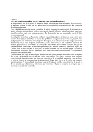 Página 55

11.1.3 - A auto-obsessão e seu tratamento com o desdobramento

A auto-obsessão tem se revelado ao longo de nossas investigações como verdadeira fera devastadora
de sonhos e projetos de vida por agir sorrateiramente nas profundezas desconhecidas dos escaninhos
do psiquismo humano.
Com o Desdobramento que nos dá a condição de atingir os quatro primeiros níveis de consciência ou
quatro primeiros corpos (duplo etérico, corpo astral, mental inferior e mental superior), poderemos
identificar melhor onde estão sediadas as raízes das desarmonias que são somatizadas em nível físico
ou comportamental.
Os dirigentes e médiuns ao buscarem conhecer em profundidade os atributos de cada corpo, terão
bastante facilidade em identificar as causas dos problemas e diagnosticá-las. Com isso, ficando mais
fácil programar um tratamento mais adequado. Pois agora já se sabe que se um dos corpos estiver em
desarmonia com a nova proposta encarnatória, poderá transformar-se em verdadeiro obsessor dos
demais, prejudicando seriamente a contraparte encarnada, provocando doenças, desajustes,
comportamentos como dupla ou múltiplas personalidades, atitudes confusas e agressivas, fugas, etc.
Quando dois ou mais corpos se associam, ou estão aferrados em um mesmo apego, viciação ou
automatismos, fica muito difícil a abordagem, pois o paciente resiste aos tratamentos e orientações até
mesmo os mais especializados.
Principalmente nos casos de alcoolismo, acontece de dois corpos estarem associados, pois na maioria
das vezes a criatura já vem viciada de várias encarnações. Deve haver também, uma profunda
conscientização da criatura para que a mesma convença-se da necessidade urgente de curar-se, lute e
se esforce honesta e corajosamente, arregimentando forças para livrar-se do vício que a destrói
impiedosamente. A personalidade encarnada pode ser levada ao suicídio como tentativa de evadir-se
de seu calvário de sofrimentos e até mesmo por resistência rebelde às propostas e correções que se
fazem necessárias à vida encarnada.

 