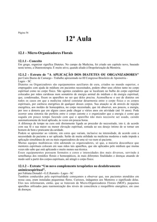Página 56

12ª Aula
12.1 - Micro-Organizadores Florais
12.1.1 - Conceito
Em grego, organizar significa Diatetes. No campo da Medicina, foi criado um capítulo novo, baseado
neste termo, a Diatetesterapia. É muito ativo, quando aliado à Despolarização da Memória.

12.1.2 - Extrato de "A APLICAÇÃO DOS DIATETES OU ORGANIZADORES"
por Cairo Bueno de Camargo - Trabalho apresentado no III Congresso Brasileiro de Apometria Lages – SC
Diatetes ou Organizadores são equipamentos auxiliares de cura, criados no mundo superior, e
empregados com ajuda de médiuns em pacientes necessitados, podem obter seus efeitos tanto no corpo
espiritual como no corpo físico. São agentes curadores que se localizam no bulbo do corpo espiritual
colocados por mãos caridosas num somatório de energia animal do médium e da energia espiritual,
que, condensadas, fixam os aparelhos no ser que deles precisa. Aconselha-se o uso de diatetes em
todos os casos em que a medicina sideral constatar desarmonia entre o corpo físico e os corpos
espirituais, por carência energética de qualquer desses corpos. Sua atuação se dá através de injeção
energética, aos moldes de homeopática, no corpo necessitado, que irá absorver, aos poucos, a energia,
por isso a demora que em alguns casos pode chegar a vários anos em atividade (até 16 anos). Pode
ocorrer uma sintonia tão perfeita entre o corpo carente e o organizador que a energia é como que
sugada em pouco tempo fazendo com que o aparelho não mais necessite ser usado, caindo
automaticamente do local aplicado, às vezes em poucas horas.
A diferença de tempo na cura está diretamente ligada ao proceder do necessitado, isto é, de acordo
com sua fé e sua maior ou menor elevação espiritual, somada ao seu desejo íntimo de se tornar um
homem de bem e praticante da caridade.
Podem se apresentar ao vidente, em cores que variam, inclusive na intensidade, de acordo com a
necessidade do paciente a ser aplicado. Serão de muita utilidade na medicina moderna e nada impede a
aplicação simultânea de um ou mais organizadores de uma só vez num só paciente.
Muitas equipes mediúnicas vêm adotando os organizadores, só que, a maioria desconhece que
mentores espirituais colocam em suas mãos tais aparelhos, que são aplicados pelo médium que muitas
vezes não sabe que está aplicando e muito menos sua técnica.
Esses equipamentos possuem formatos e cores e intensidades dos mais diversos, servindo à
semelhança dos remédios florais e homeopáticos, às mais diferentes finalidades e doenças atuando de
modo sutil a partir dos corpos espirituais, até atingir o corpo físico.

12.1.2 – Extrato “Um novo complemento terapêutico no desdobramento
anímicoespiritual”.
por Fabiana Donadel - G.E.Ramatís - Lages - SC
Também conduzidos pela espiritualidade começamos a observar que, nos pacientes atendidos em
nossa casa, eram instaladas pequeninas flores. Curiosos, indagamos aos Mentores o significado delas.
Eles nos informaram, então, que se tratavam de Micro-Organizadores Florais (MOF), pequenos
aparelhos utilizados para rearmonização dos níveis de consciência e reequilíbrio energético, em caso
de doenças.

 