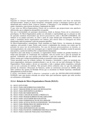 Página 57

Segundo os Amigos Espirituais, os organizadores são construídos com base em moderno
microprocessador, sempre na forma hexagonal, carregando consigo a mensagem curativa que será
dinamizada pela essência floral. Unem-se, portanto, a cibernética e a tão difundida Terapia Floral, e
ainda a Apometria, cujas técnicas facilitam a implantação dos MOF.
O que varia nos Micro-Organizadores Florais são as essências que proporcionam uma aparência
diferenciada, que se adaptará ao desequilíbrio em questão.
Seu uso é recomendado em quaisquer desarmonias, desde as doenças físicas até as emocionais e
psicológicas. Os Micro-Organizadores podem ser solicitados à espiritualidade que os colocará na mão
do operador (médium doutrinador) que deverá posicioná-los sobre o BULBO CEREBRAL (do
médium ou no próprio paciente), ou sobre a parte do corpo afetada pelo desequilíbrio. Percebe-se
ainda, a instalação desses organizadores nos chakras, pois através deles se conseguirá um efeito
dinamizador capaz de perpetuar a ação dos pequenos aparelhos.
Os Micro-Organizadores, normalmente, ficam instalados no Duplo Etérico. Ao tratarmos de doenças
orgânicas, essa posição é regra. Porém, pode ocorrer a implantação dos mesmos, nos corpos que for
portador da causa raiz da problemática. Em caso de doenças psicossomáticas ou mentais, os
microorganizadores vão conter uma mensagem que se repetirá tornando a freqüência mental do paciente
mais positiva, a ponto de modificar-lhe o comportamento desajustado.
Específicos para cada doença ou anomalia, os organizadores florais resultam em grandes benefícios. O
tempo para percepção ou visualização dos resultados, varia de acordo com o grau de aceitação do
paciente. Lembramos que essa rejeição pode dificultar a ação dos mesmos, porém não elimina seus
efeitos, mesmo que o tempo de permanência tenha se resumido a poucos segundos.
Temos percebido casos de evidente melhora. Os fumantes e alcoólatras, a partir da instalação dos
micro-organizadores, diminuem consideravelmente o uso do vício, até sua total eliminação. Os MicroOrganizadores Florais podem e devem ser associados a toda e qualquer prática terapêutica, realizada
com ou sem a presença de médiuns. Não possuem efeitos colaterais uma vez que são elaborados
partindo de elementos vibracionais da Natureza, unidos ao sentimento universal do AMOR, pelas
mãos caridosas dos agentes da Bondade Divina que se encontram no Mundo Espiritual, trabalhando
abnegadamente na Seara do Bem.
E assim, convidamos todos a observar e pesquisar a ação dos MICRO-ORGANIZADORES
FLORAIS, mais uma técnica colocada em nossas mãos para auxiliarmos aqueles que estão envoltos
em sofrimentos e dificuldades.

12.1.4 - Relação de Micro Organizadores Florais (M.O.F):
01 - M.O.F ANTI-FUMO
02 - M.O.F. PARA EQUILÍBRIO DAS EMOÇÕES
03 - M.O.F. VIRGEM (PODE-SE GRAVAR MENSAGENS)
04 - M.O.F. PARA DEPENDÊNCIA QUÍMICA
05 - M.O.F. PARA RETARDO MENTAL
06 - M.O.F. PARA CÂNCER DE MAMA E PRÓSTATA
07 - M.O.F. PARA DESEQUILÍBRIOS NO METABOLISMO
08 - M.O.F. PARA AJUSTADOR DOS SUB-NÍVEIS
09 - M.O.F. PARA HARMONIZAÇÃO DE POLARIDADE
10 - M.O.F. PARA ACEITAÇÃO DA PATERNIDADE / MATERNIDADE
11 - M.O.F. PARA PROBLEMAS DE ORDEM SEXUAL
12 - M.O.F. PARA ANEMIA FALSIFORME
13 - M.O.F. PARA DEPENDENTES DO ÁLCOOL
14 - M.O.F. PARA PACIENTE COMPROMETIDO PELO ÁLCOOL
15 - M.O.F. PARA CASOS DE PARALISIA NAS PERNAS

 
