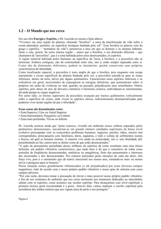 1.2 – O Mundo que nos cerca
Em sua obra Energia e Espírito, o Dr. Lacerda no ensina a lição abaixo:
“Vivemos em uma região do planeta, chamada “biosfera”, a zona da manifestação da vida sobre a
crosta planetária; portanto, na superfície terráquea banhada pelo sol”. Essa biosfera (a palavra vem do
grego e significa – “portadora da vida”) caracteriza a área em que os homens e os animais habitam.
Junto a esta, porém, há outra imensa região – maior que a biosfera, e em dimensão diferente – que
chamamos de “psicosfera”, que é a zona habitada pelos seres desercarnados, os espíritos.
A região material habitada pelos humanos na superfície da Terra, a biosfera, e a psicosfera não se
misturam. Embora contíguas, não há continuidade entre elas, isto é, estão sempre separadas entre si.
Como são de dimensões diferentes, podem se interpretar, porém conservam suas próprias
características de identidade.
Como localização espacial, a psicosfera é mais ampla do que a biosfera, pois enquanto esta ocupa
unicamente a crosta superficial do planeta banhada pelo sol, a psicosfera estende-se para as zonas
inferiores, dentro da terra, talvez por alguns quilômetros. Caracterizam esses espíritos inferiores e os
sofredores em geral, necessitados de expurgarem as energias deletérias, que acumularam sobre si
próprios em razão de vivências no mal, quando, no passado, prejudicaram seus semelhantes. Outros
espíritos, pelo abuso de atos de desvario contrários á harmonia cósmica, endividaram-se enormemente,
devendo purgar as cargas negativas.
Por outro lado, os limites superiores da psicosfera avançam por muitos quilômetros verticalmente
sobre a superfície da crosta, onde vivem os espíritos eleitos, suficientemente desmaterializados para
poderem viver nestas regiões de paz e felicidade”.
Essas zonas são denominadas como:
• Zona Superior: Céus ou Astral Superior
• Zona Intermediária: Purgatório ou Umbral
• Zona mais profundas: Trevas ou Inferno
Dr. Lacerda ensinou ainda que “junto conosco, vivendo em ambiente nosso, embora separados pelos
parâmetros dimensionais, encontram-se em grande número entidades espirituais de baixo nível
evolutivo preocupadas com os comezinhos problemas humanos: negócios, paixões, ódios, amores mal
correspondidos, preocupações com familiares, dores, angústias, e todo o cortejo de sofrimentos morais
e físicos, tal qual os homens mortais. A maioria vive ainda na erraticidade, isto é, sem finalidade útil,
perambulando ao léu; outros nem se deram conta de que estão desencarnados.”
“A ação do pensamento perturbado desses milhares de espíritos dá como resultante uma nota tônica
definida, um padrão vibratório característico, que nada mais é do que o somatório de todas essas
emissões de freqüências desencontradas, sintônicas ou antagônicas, fruto dos pensamentos e interesses
dos encarnados e dos desencarnados. Por estarem matizados pelas emoções de cada um deles, têm
força viva, pois é o sentimento que dá matriz emocional aos nossos atos, tornando-os mais ou menos
ativos e perigosos para os homens.”
Nessa situação somos grandemente influenciados (e até prejudicados) por esses diversos campos
magnéticos, tudo de acordo com o nosso próprio padrão vibratório e nosso grau de sintonia com esses
campos adversos.
“Por esta razão, devemos tomar a precaução de elevar o mais possível nosso próprio padrão vibratório,
a fim de nos isolarmos do ambiente que nos cerca mormente nos momentos dedicados ao intercâmbio
salutar com os espíritos, como acontece nas sessões espíritas. Para alcançarmos esse nível espiritual, a
primeira técnica geral recomendada é a prece. Através dela, vamos implorar o auxílio espiritual pela
assistência dos irmãos maiores que nos vigiam mais de perto e nos protegem.”
Página 6

 
