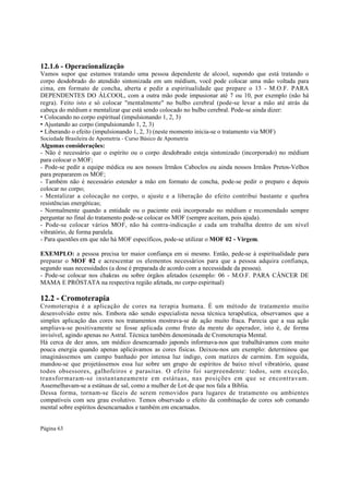 12.1.6 - Operacionalização
Vamos supor que estamos tratando uma pessoa dependente de alcool, supondo que está tratando o
corpo desdobrado do atendido sintonizada em um médium, você pode colocar uma mão voltada para
cima, em formato de concha, aberta e pedir a espiritualidade que prepare o 13 - M.O.F. PARA
DEPENDENTES DO ÁLCOOL, com a outra mão pode impusionar até 7 ou 10, por exemplo (não há
regra). Feito isto e só colocar "mentalmente" no bulbo cerebral (pode-se levar a mão até atrás da
cabeça do médium e mentalizar que está sendo colocado no bulbo cerebral. Pode-se ainda dizer:
• Colocando no corpo espiritual (impulsionando 1, 2, 3)
• Ajustando ao corpo (impulsionando 1, 2, 3)
• Liberando o efeito (impulsionando 1, 2, 3) (neste momento inicia-se o tratamento via MOF)
Sociedade Brasileira de Apometria - Curso Básico de Apometria

Algumas considerações:
- Não é necessário que o espírito ou o corpo desdobrado esteja sintonizado (incorporado) no médium
para colocar o MOF;
- Pode-se pedir a equipe médica ou aos nossos Irmãos Caboclos ou ainda nossos Irmãos Pretos-Velhos
para prepararem os MOF;
- Também não é necessário estender a mão em formato de concha, pode-se pedir o preparo e depois
colocar no corpo;
- Mentalizar a colocação no corpo, o ajuste e a liberação do efeito contribui bastante e quebra
resistências energéticas;
- Normalmente quando a entidade ou o paciente está incorporado no médium e recomendado sempre
perguntar no final do tratamento pode-se colocar os MOF (sempre aceitam, pois ajuda).
- Pode-se colocar vários MOF, não há contra-indicação e cada um trabalha dentro de um nível
vibratório, de forma paralela.
- Para questões em que não há MOF específicos, pode-se utilizar o MOF 02 - Virgem.
EXEMPLO: a pessoa precisa ter maior confiança em si mesmo. Então, pede-se à espiritualidade para
preparar o MOF 02 e acrescentar os elementos necessários para que a pessoa adquira confiança,
segundo suas necessidades (a dose é preparada de acordo com a necessidade da pessoa).
- Pode-se colocar nos chakras ou sobre órgãos afetados (exemplo: 06 - M.O.F. PARA CÂNCER DE
MAMA E PRÓSTATA na respectiva região afetada, no corpo espiritual)

12.2 - Cromoterapia
Cromoterapia é a aplicação de cores na terapia humana. É um método de tratamento muito
desenvolvido entre nós. Embora não sendo especialista nessa técnica terapêutica, observamos que a
simples aplicação das cores nos tratamentos mostrava-se de ação muito fraca. Parecia que a sua ação
ampliava-se positivamente se fosse aplicada como fruto da mente do operador, isto é, de forma
invisível, agindo apenas no Astral. Técnica também denominada de Cromoterapia Mental.
Há cerca de dez anos, um médico desencarnado japonês informava-nos que trabalhávamos com muito
pouca energia quando apenas aplicávamos as cores físicas. Deixou-nos um exemplo: determinou que
imaginássemos um campo banhado por intensa luz índigo, com matizes de carmim. Em seguida,
mandou-se que projetássemos essa luz sobre um grupo de espíritos de baixo nível vibratório, quase
todos obsessores, galhofeiros e parasitas. O efeito foi surpreendente: todos, sem exceção,
transformaram-se instantaneamente em estátuas, nas posições em que se encontravam.
Assemelhavam-se a estátuas de sal, como a mulher de Lot de que nos fala a Bíblia.
Dessa forma, tornam-se fáceis de serem removidos para lugares de tratamento ou ambientes
compatíveis com seu grau evolutivo. Temos observado o efeito da combinação de cores sob comando
mental sobre espíritos desencarnados e também em encarnados.
Página 63

 