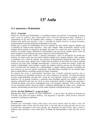 13ª Aula
13.1 Apometria e Mediunidade
13.1.1 – Conceito
Ensina Dr. Lacerda que Mediunidade é a faculdade psíquica que permite a investigação de planos
onde vivem os espíritos, pela sintonização com o universo dimensional deles. Médium é o
intermediário ou que serve de mediador entre o humano e o espiritual, entre o visível e o invisível. É
médium todo aquele que percebe a vida e a atividade do mundo invisível, ou quem lá penetra,
conscientemente ou inconscientemente, desdobrado de seu corpo.
Sempre que se pensar em mediunidade, dever-se-á imaginar um sexto sentido especial, múltiplo, que
se manifesta de maneira muito específica – pela visão, audição, olfato, premonição, intuição ou por
qualquer forma (externa ou interna) de percepção. Seja qual for o modo com que se apresente, é, em
essência, um sentido interno. Manifesta-se sensorialmente, mas provém dos sentidos físicos. Estes são
meros receptores de um fenômeno que nasce e desenvolve fora da dimensão física.
Esse sentido especial pode receber e registrar mensagens, visões ou percepções do mundo dos
espíritos, do mesmo modo que uma ponte estabelece ligação entre margens distantes. Pode, também,
se manifestar sob a forma de intuição, sem concurso de desencarnados diretamente pelos dons acima
citados, mas nesses casos, aparece com o célebre dom da profecia ou pré-ciência de eventos, tornando
acessíveis, por outro lado, realidades desconhecidas e invisíveis ao comum dos mortais. Ainda com
relação à mediunidade, temos também o quadro dos médiuns anímicos em que nos fala Kardec, que
com a sua alma entra em contado com a espiritualidade e o próprio médium transmite a mensagem em
que conversou ou ouviu do espírito comunicante. Essa maravilhosa faculdade fez dos homens rudes,
entre os judeus bíblicos, os profetas imortais do Antigo Testamento.
Na maioria dos casos, a mediunidade representa uma evolução espiritual anterior, isto é,
desenvolvimento de faculdades psíquicas em cultos religiosos do passado. Tal desenvolvimento
acarreta responsabilidades elevadas sob o ponto de vista espiritual, inerente às próprias vivências
superiores. Se, na presente existência, o possuidor dessa faculdade especial, por orgulho, vaidade ou
egoísmo, abastardá-la pelo mau uso, há de se tornar responsável perante os poderes que governam a
evolução do planeta, com graves conseqüências para o seu progresso espiritual. Cedo ou tarde, nesta
ou nas encarnações futuras, haverá de perder a magnífica oportunidade de contato com o mundo dos
espíritos, oportunidade esta que lhe dá, se bem usada, condições extraordinárias para a sua evolução.

13.1.2 - Eu Sou Médium!!! ...o que eu faço?
Reproduzimos abaixo a apostila “EU SOU MÉDIUM!!! ...o que eu faço? de autoria de Francisco de
Carvalho, pois além dos aspecto didático, com perguntas e respostas, reflete diversos conceitos
ensinados e verificados na Apometria.
01 - Lembretes
Somente nós, encarnados, temos corpo físico, esse nosso mortal corpo de carne e osso. Os
desencarnados, como é óbvio, não têm corpo físico, e sim outro tipo de corpo, que não vem ao caso.
O mundo dos encarnados é este nosso mundo, que chamamos de plano físico, onde vivemos e
podemos atuar utilizando o nosso corpo físico. O mundo dos desencarnados é outro, que não vem ao
caso.
Página 65

 