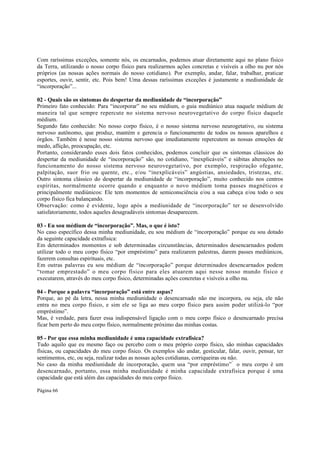 Com raríssimas exceções, somente nós, os encarnados, podemos atuar diretamente aqui no plano físico
da Terra, utilizando o nosso corpo físico para realizarmos ações concretas e visíveis a olho nu por nós
próprios (as nossas ações normais do nosso cotidiano). Por exemplo, andar, falar, trabalhar, praticar
esportes, ouvir, sentir, etc. Pois bem! Uma dessas raríssimas exceções é justamente a mediunidade de
“incorporação”...
02 - Quais são os sintomas do despertar da mediunidade de “incorporação”
Primeiro fato conhecido: Para “incorporar” no seu médium, o guia mediúnico atua naquele médium de
maneira tal que sempre repercute no sistema nervoso neurovegetativo do corpo físico daquele
médium.
Segundo fato conhecido: No nosso corpo físico, é o nosso sistema nervoso neurogetativo, ou sistema
nervoso autônomo, que produz, mantém e gerencia o funcionamento de todos os nossos aparelhos e
órgãos. Também é nesse nosso sistema nervoso que imediatamente repercutem as nossas emoções de
medo, aflição, preocupação, etc.
Portanto, considerando esses dois fatos conhecidos, podemos concluir que os sintomas clássicos do
despertar da mediunidade de “incorporação” são, no cotidiano, “inexplicáveis” e súbitas alterações no
funcionamento do nosso sistema nervoso neurovegetativo, por exemplo, respiração ofegante,
palpitação, suor frio ou quente, etc., e/ou “inexplicáveis” angústias, ansiedades, tristezas, etc.
Outro sintoma clássico do despertar da mediunidade de “incorporação”, muito conhecido nos centros
espíritas, normalmente ocorre quando e enquanto o novo médium toma passes magnéticos e
principalmente mediúnicos: Ele tem momentos de semiconsciência e/ou a sua cabeça e/ou todo o seu
corpo físico fica balançando.
Observação: como é evidente, logo após a mediunidade de “incorporação” ter se desenvolvido
satisfatoriamente, todos aqueles desagradáveis sintomas desaparecem.
03 - Eu sou médium de “incorporação”. Mas, o que é isto?
No caso específico dessa minha mediunidade, eu sou médium de “incorporação” porque eu sou dotado
da seguinte capacidade extrafísica:
Em determinados momentos e sob determinadas circunstâncias, determinados desencarnados podem
utilizar todo o meu corpo físico “por empréstimo” para realizarem palestras, darem passes mediúnicos,
fazerem consultas espirituais, etc.
Em outras palavras eu sou médium de “incorporação” porque determinados desencarnados podem
“tomar emprestado” o meu corpo físico para eles atuarem aqui nesse nosso mundo físico e
executarem, através do meu corpo físico, determinadas ações concretas e visíveis a olho nu.
04 - Porque a palavra “incorporação” está entre aspas?
Porque, ao pé da letra, nessa minha mediunidade o desencarnado não me incorpora, ou seja, ele não
entra no meu corpo físico, e sim ele se liga ao meu corpo físico para assim poder utilizá-lo “por
empréstimo”.
Mas, é verdade, para fazer essa indispensável ligação com o meu corpo físico o desencarnado precisa
ficar bem perto do meu corpo físico, normalmente próximo das minhas costas.
05 - Por que essa minha mediunidade é uma capacidade extrafísica?
Tudo aquilo que eu mesmo faço ou percebo com o meu próprio corpo físico, são minhas capacidades
físicas, ou capacidades do meu corpo físico. Os exemplos são andar, gesticular, falar, ouvir, pensar, ter
sentimentos, etc, ou seja, realizar todas as nossas ações cotidianas, corriqueiras ou não.
No caso da minha mediunidade de incorporação, quem usa “por empréstimo”  o meu corpo é um
desencarnado, portanto, essa minha mediunidade é minha capacidade extrafísica porque é uma
capacidade que está além das capacidades do meu corpo físico.
Página 66

 