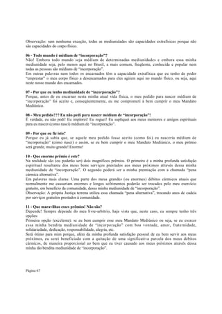 Observação: sem nenhuma exceção, todas as mediunidades são capacidades extrafísicas porque não
são capacidades do corpo físico.
06 - Todo mundo é médium de “incorporação”?
Não! Embora todo mundo seja médium de determinadas mediunidades e embora essa minha
mediunidade seja, pelo menos aqui no Brasil, a mais comum, freqüente, conhecida e popular nem
todas as pessoas são médiuns de “incorporação”.
Em outras palavras nem todos os encarnados têm a capacidade extrafísica que eu tenho de poder
“emprestar” o meu corpo físico a desencarnados para eles agirem aqui no mundo físico, ou seja, aqui
neste nosso mundo dos encarnados.
07 - Por que eu tenho mediunidade de “incorporação”?
Porque, antes de eu encarnar nesta minha atual vida física, o meu pedido para nascer médium de
“incorporação” foi aceito e, conseqüentemente, eu me comprometi à bem cumprir o meu Mandato
Mediúnico.
08 - Meu pedido??? Eu não pedi para nascer médium de “incorporação”!
É verdade, eu não pedi! Eu implorei! Eu roguei! Eu supliquei aos meus mentores e amigos espirituais
para eu nascer (como nasci) médium de “incorporação”.
09 - Por que eu fiz isto?
Porque eu já sabia que, se aquele meu pedido fosse aceito (como foi) eu nasceria médium de
“incorporação” (como nasci) e assim, se eu bem cumprir o meu Mandato Mediúnico, o meu prêmio
será grande, muito grande! Enorme!
10 - Que enorme prêmio é este?
Na realidade são (ou poderão ser) dois magníficos prêmios. O primeiro é a minha profunda satisfação
espiritual resultante dos meus bons serviços prestados aos meus próximos através dessa minha
mediunidade de “incorporação”. O segundo poderá ser a minha premiação com a chamada “pena
cármica alternativa”.
Em palavras mais claras: Uma parte dos meus grandes (ou enormes) débitos cármicos atuais que
normalmente me causariam enormes e longos sofrimentos poderão ser trocados pelo meu exercício
gratuito, em benefício da comunidade, dessa minha mediunidade de “incorporação”.
Observação: A própria Justiça terrena utiliza essa chamada “pena alternativa”, trocando anos de cadeia
por serviços gratuitos prestados à comunidade.
11 - Que maravilhas esses prêmios! Não são?
Depende! Sempre depende do meu livre-arbítrio, haja vista que, neste caso, eu sempre tenho três
opções:
Primeira opção (excelente): se eu bem cumprir esse meu Mandato Mediúnico ou seja, se eu exercer
essa minha bendita mediunidade de “incorporação” com boa vontade, amor, fraternidade,
solidariedade, dedicação, responsabilidade, alegria, etc.
Será ótimo para mim porque, além da minha profunda satisfação pessoal de eu bem servir aos meus
próximos, eu serei beneficiado com a quitação de uma significativa parcela dos meus débitos
cármicos, de maneira proporcional ao bem que eu tiver causado aos meus próximos através dessa
minha tão bendita mediunidade de “incorporação”.

Página 67

 