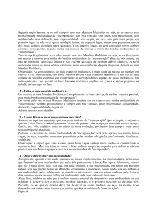 Segunda opção (ruim): se eu mal cumprir esse meu Mandato Mediúnico ou seja, se eu exercer essa
minha bendita mediunidade de “incorporação” sem boa vontade, sem amor, sem fraternidade, sem
solidariedade, sem dedicação, sem responsabilidade, sem alegria, etc. será ruim para mim porque, em
primeiro lugar, eu não terei aquela satisfação íntima, em segundo lugar, apenas uma pequenina parcela
dos meus débitos cármicos serão quitados, e em terceiro lugar, eu terei contraído novos débitos
cármicos conseqüentes daquela minha má maneira de exercer a minha tão bendita mediunidade de
“incorporação”.
Terceira opção (péssima): se eu não cumprir esse meu Mandato Mediúnico, ou seja, se eu firmemente
me recusar a exercer essa minha tão bendita mediunidade de “incorporação” além de, obviamente, eu
não ter nenhuma satisfação íntima e não receber quitação de nenhum débito cármico, eu terei
aumentado muito os meus débitos cármicos, como conseqüências daquela fragorosa derrota do meu
Mandato Mediúnico.
Observação: As conseqüências do mau exercício mediúnico, e mais ainda da recusa do médium em
exercer a sua mediunidade, são ainda maiores porque cada Mandato Mediúnico é um elo de uma
corrente de trabalho espiritual que compreende as correspondentes equipes de guias mediúnicos. Em
outras palavras, esse parcial ou total fracasso mediúnico implica em graves e sérios prejuízos ao
trabalho do bem aqui na Terra.
12 – Então, o meu mandato mediúnico é...
Em resumo, o meu Mandato Mediúnico é simplesmente eu bem exercer, da melhor maneira possível,
essa minha bendita mediunidade de “incorporação”.
Em outras palavras: o meu Mandato Mediúnico consiste em eu exercer essa minha mediunidade de
“incorporação” sempre gratuitamente e sempre com boa vontade, amor, fraternidade, solidariedade,
dedicação, responsabilidade, alegria, etc.
Adiante veremos mais detalhes.
13 - E como ficam os meus compromissos materiais?
Somente os espíritos superiores que nasceram médiuns de “incorporação” (por exemplo, o saudoso e
querido Chico Xavier) estão dispensados, dentro do possível, das obrigações materiais como emprego,
família, etc. Nós, espíritos ainda no início da nossa evolução, precisamos bem cumprir todas essas
nossas obrigações materiais.
Portanto, o exercício da minha mediunidade de “incorporação” será feito apenas nas minhas horas
vagas, ou seja, naqueles momentos permitidos pelas minhas obrigações profissionais, familiares,
sociais, etc.
Observação: é lógico que, caso a caso, essas horas vagas variam muito, inclusive considerando o
necessário lazer. Mas, em todos os casos, o bom médium sempre se empenha para utilizar o máximo
possível das suas horas vagas para exercer a sua mediunidade de “incorporação”.
14 - O que é desenvolver uma mediunidade?
Antigamente, quando eram ainda menores os nossos conhecimentos das mediunidades, achávamos
que desenvolver uma mediunidade era acelerá-la praticamente à força. Mas agora, felizmente, sabe-se
que não é nada disto, haja vista que, em cada médium, a sua mediunidade, em sendo um processo
natural, tem seu próprio tempo de afloração, crescimento e maturação. Assim sendo, em um médium a
sua mediunidade pode, subitamente, se manifestar plenamente, mas em outros médiuns pode demorar
dias, semanas, meses ou anos. Enfim, na mediunidade cada caso realmente é um caso.
Além disto, também se sabe que a melhor maneira possível de desenvolver uma mediunidade em um
médium é desenvolver o médium, melhor dizendo, é o próprio médium se desenvolver.
Portanto, eu sei que eu mesmo devo me desenvolver como médium, ou seja, eu mesmo devo
desenvolver os meus conhecimentos e as minhas aptidões de médium de “incorporação”.
Página 68

 