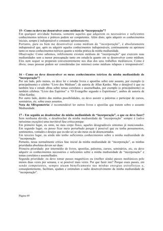 15 - Como eu devo me desenvolver como médium de “incorporação”?
Em qualquer atividade humana, somente aqueles que adquirem os necessários e suficientes
conhecimentos teóricos e práticos podem ser competentes. Além disto, após adquirir os conhecimentos
iniciais, sempre é indispensável o constante aprimoramento.
Portanto, para eu bem me desenvolver como médium de “incorporação”, é absolutamente
indispensável que, após eu adquirir aqueles conhecimentos indispensáveis, continuamente eu aprimore
tanto os meus conhecimentos teóricos quanto a minha prática da minha mediunidade.
Observação: Como sabemos, infelizmente existem médiuns de “incorporação” que exercem suas
mediunidades sem a menor preocupação tanto em estuda-la quanto em se desenvolver como médium.
Eles nem sequer se preparam convenientemente nos dias dos seus trabalhos mediúnicos. Como é
óbvio, essas pessoas podem ser consideradas (no mínimo) como médiuns relapsos e irresponsáveis!.
16 - Como eu devo desenvolver os meus conhecimentos teóricos da minha mediunidade de
“incorporação”?
Por um lado, pelo menos, eu devo ler e estudar livros e apostilas sobre este assunto, por exemplo (e
principalmente) o célebre “Livro dos Médiuns”, de autoria de Allan Kardec. Mas o desejável é que eu
também leia e estude obras sobre temas correlatos e assemelhados, por exemplo (e principalmente) os
também célebres “Livro dos Espíritos” e “O Evangelho segundo o Espiritismo”, ambos de autoria de
Allan Kardec.
Por outro lado, dentro das minhas possibilidades, eu devo assistir a palestras e participar de cursos,
seminários, etc. sobre esses assuntos.
Nota da SBApometria: é recomendável ler outros livros e apostilas que tratem sobre o assunto
Mediunidade.
17 - Em seguida ao desabrochar da minha mediunidade de “incorporação”, o que eu devo fazer?
Sem nenhuma dúvida, o desabrochar da minha mediunidade de “incorporação” sempre é (salvo
raríssimas exceções) uma inevitável fase crítica porque:
Em primeiro lugar, eu sinto, no meu corpo físico, aqueles desagradáveis sintomas já mencionados.
Em segundo lugar, eu posso ficar meio perturbado porque é possível que eu tenha pensamentos,
sentimentos, vontades e desejos que eu não sei se são meus ou de desencarnados.
Em terceiro lugar, eu ainda não tenho suficientes conhecimentos sobre a minha mediunidade de
“incorporação.
Portanto, nessa normalmente crítica fase inicial da minha mediunidade de “incorporação”, as minhas
prioridades absolutas devem ser duas:
Primeira prioridade: por intermédio de livros, apostilas, palestras, cursos, seminários, etc, eu devo
adquirir os conhecimentos necessários e suficientes sobre a minha mediunidade de “incorporação” e
temas correlatos e assemelhados.
Segunda prioridade: eu devo tomar passes magnéticos ou (melhor ainda) passes mediúnicos pelo
menos duas vezes por semana, e se possível mais vezes. Por que fazer isto? Porque esses passes, em
s endo c omp etent es, se mpr e atu a m be ne fi came nt e nas mi nh as ener gi as ext ra fí sicas e,
conseqüentemente, facilitam, ajudam e estimulam o sadio desenvolvimento da minha mediunidade de
“incorporação”.

Página 69

 