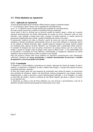 1.3 - Física Quântica na Apometria
1.3.1 - Aplicação na Apometria
A teoria da Relatividade desenvolvida por Albert Einstein, chegou à conhecida relação:
E = m.c2 (Energia é igual a massa, vezes o quadrado da velocidade da luz)
ou m = E / c2 (matéria é igual a Energia dividida pelo quadrado da velocidade da luz)
Por onde se pode concluir que a matéria é formada por energia condensada.
Assim sendo, é fácil se verificar que os diversos estados da matéria, desde o sólido até a matéria
espiritual quintessenciada são formas diferenciadas de energia em níveis vibratórios cada vez mais
elevados, e que, podendo a energia atuar sobre a energia, no estado espiritual, é a mente, através do
pensamento impulsionado pela vontade, a grande moduladora das formas e das ações.
O pensamento irradia-se em todas as direções a partir da mente, por meio de corpúsculos mentais
energéticos. Quando devidamente potencializado através de uma mesa mediúnica e canalizado através
de um médium ao Mundo Espiritual, dado o grande potencial energético do mundo material, poderá
ser modulado pelos espíritos do Bem, Mentores, etc, realizando ações e produzindo efeitos notáveis.
O comando do dirigente por meio de pulsos cumulativos de energia cósmica, por ele e pela mesa,
atraída e somada às energias vitais do próprio corpo, passa ao Plano Astral - e, em conformidade com
as descobertas e revelações da Física Quântica, transformadas as freqüências vibratórias em massa
magnética, atua de maneira decisiva sobre os espíritos a eles dirigida.
Para este primeiro contato sobre Física Quântica na Apometria consideraremos estas informações
suficientes, sabedores que nossos pensamentos e condutas harmonizadas favorecerem o trabalho
de apometria e o inverso prejudica tal trabalho.

1.3.2 - Concluindo
A Apometria e a Física Quântica confundem-se no estudo e aplicação dos limites da matéria, lá onde o
material e o espiritual se confundem, lá onde a matéria feita energia e a energia feita espírito convivem
em perfeita harmonia e interação.
O físico dos tempos atuais nas suas pesquisas da constituição mais íntima da matéria, no microcosmo
mais profundo da substância, atônito, está descobrindo energias inimagináveis cuja atuação contraria,
freqüentemente, a todas as previsões e teorias laboriosamente edificadas, e vê-se obrigado a se render
às maravilhas da criação e aceitar a existência de uma Mente Superior que pensa e ordena o Universo
no seu aparente Caos.
A Apometria ao adotar as leis da Física Quântica nas suas técnicas e procedimentos, com ela se
identifica, fazendo a perfeita harmonização do conhecimento com o amor.

Página7

 