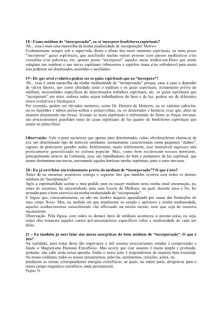 18 - Como médium de “incorporação”, eu só incorporo benfeitores espirituais?
Ah... essa é mais uma maravilha da minha mediunidade de incorporação! Motivo:
Evidentemente sempre sob a supervisão direta e eficaz dos meus mentores espirituais, eu tanto posso
“incorporar” guias espirituais, que auxiliarão muitas outras pessoas com passes mediúnicos e/ou
consultas e/ou palestras, etc, quanto posso “incorporar” aqueles meus irmãos-em-Deus que ainda
estagiam nas sombras e nas trevas espirituais (obsessores e espíritos maus e/ou sofredores) para assim
eles poderem ser doutrinados, assistidos e auxiliados.
19 - De que nível evolutivo podem ser os guias espirituais que eu “incorporo”?
Ah... essa é outra maravilha da minha mediunidade de “incorporação” porque, caso a caso a depender
de vários fatores, tais como afinidade entre o médium e os guias espirituais, treinamento prévio do
médium, necessidades específicas de determinados trabalhos espirituais, etc. os guias espirituais que
“incorporam” em mim, embora todos sejam trabalhadores do bem e da luz, podem ser de diferentes
níveis evolutivos e hierárquico.
Por exemplo, podem ser elevados mentores, como Dr. Bezerra de Menezes, ou os valentes caboclos,
ou os humildes e sábios pretos-velhos e pretas-velhas, ou os destemidos e heróicos exus que, além de
atuarem diretamente nas trevas, levando as luzes espirituais e enfrentando de frente as forças trevosas,
são preciosíssimos guardiães tanto de casas espirituais de luz quanto de benfeitores espirituais que
atuam no plano físico
Observação: Vale a pena esclarecer que apenas para determinados cultos afro-brasileiros chama-se de
exu um determinado tipo de temíveis entidades, normalmente caracterizadas como pequenos “diabos”,
capazes de praticarem grandes males. Infelizmente, muito infelizmente, esse lamentável equívoco está
praticamente generalizado na cultura popular. Mas, como bem esclarecem nossos mentores,
principalmente através da Umbanda, exus são trabalhadores do bem e portadores da luz espiritual, que
atuam diretamente nas trevas, executando aquelas heróicas tarefas espirituais junto a seres trevosos.
20 - Eu já ouvi falar em treinamento prévio do médium de “incorporação”? O que é isto?
Antes de eu encarnar, aconteceu comigo o seguinte fato que também ocorreu com todos os demais
médiuns de “incorporação”:
Após a espiritualidade aceitar o meu pedido para eu nascer médium nesta minha atual encarnação, eu,
antes de encarnar, fui encaminhado para uma Escola de Médiuns, na qual, durante anos a fio, fui
treinado para o bom exercício da minha mediunidade de “incorporação”.
É lógico que, conscientemente, eu não me lembro daquele aprendizado por causa das limitações do
meu corpo físico. Mas, na medida em que atualmente eu estudo e aprimoro a minha mediunidade,
aqueles conhecimentos naturalmente vão aflorando na minha mente, nem que seja de maneira
inconsciente.
Observação: Pela lógica, com todos os demais tipos de médiuns aconteceu a mesma coisa, ou seja,
todos eles tomaram aqueles cursos pré-encarnatórios específicos sobre a mediunidade de cada um
deles.
21 - Eu também já ouvi falar das metas energéticas do bom médium de “incorporação”. O que é
isto?
Na realidade, para tratar deste tão importante e útil assunto precisaríamos estudar e compreender a
fundo o Magnetismo Humano Extrafísico. Mas ocorre que este assunto é muito amplo e profundo,
portanto, não cabe nesta nossa apostila. Então o único jeito é respondermos de maneira bem resumida:
No nosso cotidiano, todos os nossos pensamentos, palavras, sentimentos, emoções, ações, etc.
produzem as nossas correspondentes energias extrafísicas, as quais, na maior parte, dirigem-se para o
nosso campo magnético extrafísico, onde permanecem.
Página 70

 