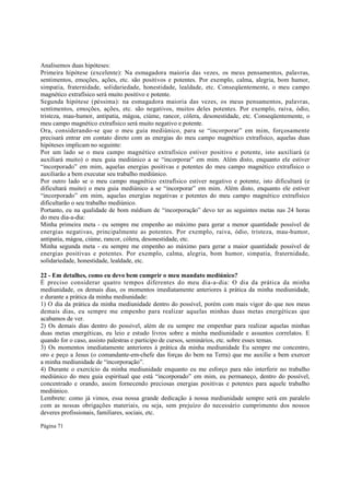 Analisemos duas hipóteses:
Primeira hipótese (excelente): Na esmagadora maioria das vezes, os meus pensamentos, palavras,
sentimentos, emoções, ações, etc. são positivos e potentes. Por exemplo, calma, alegria, bom humor,
simpatia, fraternidade, solidariedade, honestidade, lealdade, etc. Conseqüentemente, o meu campo
magnético extrafísico será muito positivo e potente.
Segunda hipótese (péssima): na esmagadora maioria das vezes, os meus pensamentos, palavras,
sentimentos, emoções, ações, etc. são negativos, muitos deles potentes. Por exemplo, raiva, ódio,
tristeza, mau-humor, antipatia, mágoa, ciúme, rancor, cólera, desonestidade, etc. Conseqüentemente, o
meu campo magnético extrafísico será muito negativo e potente.
Ora, considerando-se que o meu guia mediúnico, para se “incorporar” em mim, forçosamente
precisará entrar em contato direto com as energias do meu campo magnético extrafísico, aquelas duas
hipóteses implicam no seguinte:
Por um lado se o meu campo magnético extrafísico estiver positivo e potente, isto auxiliará (e
auxiliará muito) o meu guia mediúnico a se “incorporar” em mim. Além disto, enquanto ele estiver
“incorporado” em mim, aquelas energias positivas e potentes do meu campo magnético extrafísico o
auxiliarão a bem executar seu trabalho mediúnico.
Por outro lado se o meu campo magnético extrafísico estiver negativo e potente, isto dificultará (e
dificultará muito) o meu guia mediúnico a se “incorporar” em mim. Além disto, enquanto ele estiver
“incorporado” em mim, aquelas energias negativas e potentes do meu campo magnético extrafísico
dificultarão o seu trabalho mediúnico.
Portanto, eu na qualidade de bom médium de “incorporação” devo ter as seguintes metas nas 24 horas
do meu dia-a-dia:
Minha primeira meta - eu sempre me empenho ao máximo para gerar a menor quantidade possível de
energias negativas, principalmente as potentes. Por exemplo, raiva, ódio, tristeza, mau-humor,
antipatia, mágoa, ciúme, rancor, cólera, desonestidade, etc.
Minha segunda meta - eu sempre me empenho ao máximo para gerar a maior quantidade possível de
energias positivas e potentes. Por exemplo, calma, alegria, bom humor, simpatia, fraternidade,
solidariedade, honestidade, lealdade, etc.
22 - Em detalhes, como eu devo bem cumprir o meu mandato mediúnico?
É preciso considerar quatro tempos diferentes do meu dia-a-dia: O dia da prática da minha
mediunidade, os demais dias, os momentos imediatamente anteriores à prática da minha mediunidade,
e durante a prática da minha mediunidade:
1) O dia da prática da minha mediunidade dentro do possível, porém com mais vigor do que nos meus
demais dias, eu sempre me empenho para realizar aquelas minhas duas metas energéticas que
acabamos de ver.
2) Os demais dias dentro do possível, além de eu sempre me empenhar para realizar aquelas minhas
duas metas energéticas, eu leio e estudo livros sobre a minha mediunidade e assuntos correlatos. E
quando for o caso, assisto palestras e participo de cursos, seminários, etc. sobre esses temas.
3) Os momentos imediatamente anteriores à prática da minha mediunidade Eu sempre me concentro,
oro e peço a Jesus (o comandante-em-chefe das forças do bem na Terra) que me auxilie a bem exercer
a minha mediunidade de “incorporação”.
4) Durante o exercício da minha mediunidade enquanto eu me esforço para não interferir no trabalho
mediúnico do meu guia espiritual que está “incorporado” em mim, eu permaneço, dentro do possível,
concentrado e orando, assim fornecendo preciosas energias positivas e potentes para aquele trabalho
mediúnico.
Lembrete: como já vimos, essa nossa grande dedicação à nossa mediunidade sempre será em paralelo
com as nossas obrigações materiais, ou seja, sem prejuízo do necessário cumprimento dos nossos
deveres profissionais, familiares, sociais, etc.
Página 71

 