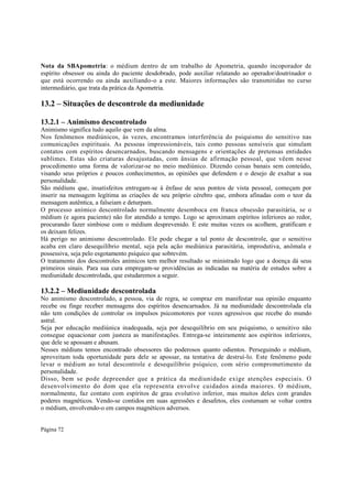Nota da SBApometria: o médium dentro de um trabalho de Apometria, quando incoporador de
espírito obsessor ou ainda do paciente desdobrado, pode auxiliar relatando ao operador/doutrinador o
que está ocorrendo ou ainda auxiliando-o a este. Maiores informações são transmitidas no curso
intermediário, que trata da prática da Apometria.

13.2 – Situações de descontrole da mediunidade
13.2.1 – Animismo descontrolado
Animismo significa tudo aquilo que vem da alma.
Nos fenômenos mediúnicos, às vezes, encontramos interferência do psiquismo do sensitivo nas
comunicações espirituais. As pessoas impressionáveis, tais como pessoas sensíveis que simulam
contatos com espíritos desencarnados, buscando mensagens e orientações de pretensas entidades
sublimes. Estas são criaturas desajustadas, com ânsias de afirmação pessoal, que vêem nesse
procedimento uma forma de valorizar-se no meio mediúnico. Dizendo coisas banais sem conteúdo,
visando seus próprios e poucos conhecimentos, as opiniões que defendem e o desejo de exaltar a sua
personalidade.
São médiuns que, insatisfeitos entregam-se à ênfase de seus pontos de vista pessoal, começam por
inserir na mensagem legítima as criações de seu próprio cérebro que, embora afinadas com o teor da
mensagem autêntica, a falseiam e deturpam.
O processo anímico descontrolado normalmente desemboca em franca obsessão parasitária, se o
médium (e agora paciente) não for atendido a tempo. Logo se aproximam espíritos inferiores ao redor,
procurando fazer simbiose com o médium desprevenido. E este muitas vezes os acolhem, gratificam e
os deixam felizes.
Há perigo no animismo descontrolado. Ele pode chegar a tal ponto de descontrole, que o sensitivo
acaba em claro desequilíbrio mental, seja pela ação mediúnica parasitária, improdutiva, anômala e
possessiva, seja pelo esgotamento psíquico que sobrevém.
O tratamento dos descontroles anímicos tem melhor resultado se ministrado logo que a doença dá seus
primeiros sinais. Para sua cura empregam-se providências as indicadas na matéria de estudos sobre a
mediunidade descontrolada, que estudaremos a seguir.

13.2.2 – Mediunidade descontrolada
No animismo descontrolado, a pessoa, via de regra, se compraz em manifestar sua opinião enquanto
recebe ou finge receber mensagens dos espíritos desencarnados. Já na mediunidade descontrolada ela
não tem condições de controlar os impulsos psicomotores por vezes agressivos que recebe do mundo
astral.
Seja por educação mediúnica inadequada, seja por desequilíbrio em seu psiquismo, o sensitivo não
consegue equacionar com justeza as manifestações. Entrega-se inteiramente aos espíritos inferiores,
que dele se apossam e abusam.
Nesses médiuns temos encontrado obsessores tão poderosos quanto odientos. Perseguindo o médium,
aproveitam toda oportunidade para dele se apossar, na tentativa de destruí-lo. Este fenômeno pode
levar o médium ao total descontrole e desequilíbrio psíquico, com sério comprometimento da
personalidade.
Disso, bem se pode depreender que a prática da mediunidade exige atenções especiais. O
desenvolvimento do dom que ela representa envolve cuidados ainda maiores. O médium,
normalmente, faz contato com espíritos de grau evolutivo inferior, mas muitos deles com grandes
poderes magnéticos. Vendo-se contidos em suas agressões e desafetos, eles costumam se voltar contra
o médium, envolvendo-o em campos magnéticos adversos.
Página 72

 