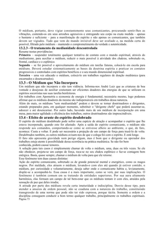 O médium, portanto, deve vigiar constantemente seus comunicantes, procurando sentir-lhes as
vibrações, contendo-os em seus arroubos agressivos e entregando seu corpo na exata medida – apenas
o bastante e suficiente – para a manifestação do espírito e não apenas os comunicantes, que também
devem ser vigiados. Tudo que vem do mundo invisível deve ser avaliado e, na medida certa do
possível, filtrado pelo médium – mantendo o comprometimento da verdade e autenticidade.

13.2.3 - O tratamento da mediunidade descontrolada
Resume nestas providências:
Primeira – suspender totalmente qualquer tentativa de contato com o mundo espiritual, através do
mediunismo, para auxiliar o médium, reduzir o mais possível à atividade dos chakras, sobretudo os,
frontal, cardíaco e o esplênico.
Segunda – se for possível o aproveitamento do médium em tarefas futuras, colocá-lo em escola para
médiuns. Deverá estudar sistematicamente as bases da doutrina espírita e praticar os contatos
progressivos e controlados com espíritos benéficos e o seu mundo dimensional espiritual.
Terceira – uma vez educado o médium, colocá-lo em trabalhos regulares de doação mediúnica (para
encarnados e desencarnados).

13.3 - O Médium que Não Incorpora
Um médium que não incorpora e não tem vidência. Informa-nos André Luiz que as criaturas de boa
vontade e desejosas de auxiliar costumam ser eficientes doadores das energias de que se utilizam os
espíritos socorristas nas suas tarefas benfeitoras.
Em trabalhos com Apometria a economia de energia é fundamental, necessária mesmo, logo podemos
afirmar que os médiuns doadores da mesma são indispensáveis em trabalhos dessa natureza.
Além do mais, os médiuns "sem mediunidade" podem e devem se tornar doutrinadores e dirigentes,
estando preparados para, em qualquer momento, substituir o "dirigente chefe" que poderá ausentar-se,
adoecer e até desencarnar. Por outro lado, havendo mais de um médium de incorporação em uma
mesa, para maior agilidade e eficiência dos trabalhos, outros doutrinadores são imprescindíveis.

13.4 - Efeito de araste do espírito desdobrado
O espírito do médium desdobrado pode sofrer uma espécie de atração e acompanhar o espírito que lhe
estava incorporado, quando este for afastado. Após a saída do espírito comunicante, o médium não
responde aos comandos, comportando-se como se estivesse alheio ao ambiente, o que, de fato,
acontece. Custa a voltar. E pode ser necessária a projeção de um campo de força para trazê-lo de volta.
Desdobrados também, os outros médiuns avisam-nos de que o colega foi com o espírito. E está longe.
O fato não apresenta gravidade nem perigo algum, mas é bom que o dirigente ou operador dos
trabalhos esteja atento à possibilidade dessa ocorrência na prática mediúnica. Se não for bem
conhecida, poderá causar temores.
A solução para tais casos é simplesmente chamar de volta o médium, uma, duas ou três vezes. Se ele
não obedecer, projeta-se um campo de força, toca-se no seu chakra esplênico e faz-se contagem bem
enérgica. Basta, quase sempre, chamar o médium de volta para que ele retorne.
Esse fenômeno tem duas causas distintas:
Ação do espírito comunicante, sobretudo os de grande potencial mental e energético, como os magos
negros. Por maldade, eles atraem o médium, levando-o com eles até quando já estiver contido; o
médium, por curiosidade e voluntariamente, deseja saber onde o comunicante habita e, levianamente,
dispõe-se a acompanhá-lo. Essa causa é a mais importante, como se verá, por suas implicações. O
fenômeno é também comum em se tratando de entidades superiores. Por sua aura altamente
harmônica, elas formam um campo de tal bem-estar que os médiuns tentam ir com eles, atraídos pela
sensação de paz que deles irradia;
A atitude por parte dos médiuns revela certa imaturidade e indisciplina. Desvio desse tipo, para
atender a anseios de ordem pessoal, não se coaduna com a natureza do trabalho, constituindo
transgressão de uma norma que pode não ter sido expressa, porque tácita. Somente a ordem e a
disciplina conseguem conduzir a bom termo qualquer trabalho, principalmente os trabalhos espirituais.
Página 73

 