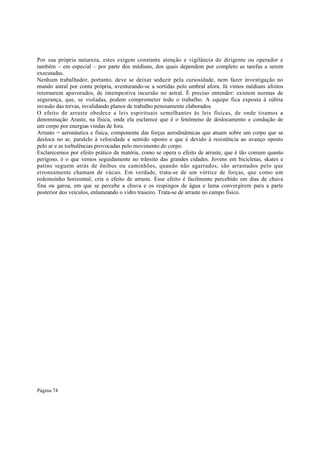 Por sua própria natureza, estes exigem constante atenção e vigilância do dirigente ou operador e
também – em especial – por parte dos médiuns, dos quais dependem por completo as tarefas a serem
executadas.
Nenhum trabalhador, portanto, deve se deixar seduzir pela curiosidade, nem fazer investigação no
mundo astral por conta própria, aventurando-se a sortidas pelo umbral afora. Já vimos médiuns afoitos
retornarem apavorados, de intempestiva incursão no astral. É preciso entender: existem normas de
segurança, que, se violadas, podem comprometer todo o trabalho. A equipe fica exposta à súbita
invasão das trevas, invalidando planos de trabalho penosamente elaborados.
O efeito de arraste obedece a leis espirituais semelhantes às leis físicas, de onde tiramos a
denominação Araste, na física, onde ela esclarece que é o fenômeno de deslocamento e condução de
um corpo por energias vindas de fora.
Arrasto = aeronáutica e física, componente das forças aerodinâmicas que atuam sobre um corpo que se
desloca no ar, paralelo à velocidade e sentido oposto e que é devido à resistência ao avanço oposto
pelo ar e as turbulências provocadas pelo movimento do corpo.
Esclarecemos por efeito prático da matéria, como se opera o efeito de arraste, que é tão comum quanto
perigoso, é o que vemos seguidamente no trânsito das grandes cidades. Jovens em bicicletas, skates e
patins seguem atrás de ônibus ou caminhões, quando não agarrados, são arrastados pelo que
erroneamente chamam de vácuo. Em verdade, trata-se de um vórtice de forças, que como um
redemoinho horizontal, cria o efeito de arraste. Esse efeito é facilmente percebido em dias de chuva
fina ou garoa, em que se percebe a chuva e os respingos de água e lama convergirem para a parte
posterior dos veículos, enlameando o vidro traseiro. Trata-se de arraste no campo físico.

Página 74

 