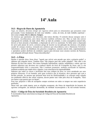 14ª Aula
14.1 - Regra de Ouro da Apometria
Aqui, no entanto, devemos dirigir um vigoroso alerta para os entusiasmos que possamos estar
provocando. Como fundamento de todo esse trabalho – como, de resto, de todo trabalho espiritual –
deve estar o Amor. Ele é o alicerce. Sempre.
As técnicas que apontamos são eficientes, não temos dúvidas. O controle dessas energias sutis é
fascinante, reconhecemos, pois desse fascínio também sofremos nós. Mas se tudo não estiver
impregnado de caridade, de nada valerá. Mais: ao lado da caridade, e como conseqüência natural dela,
deverá se fazer presente a humildade, a disposição de servir no anonimato. Se faltar amor e disposição
de servir pelo prazer de servir, corremos perigo de incorrer na má aplicação das técnicas e do próprio
caudal de energia cósmica, tornando-nos satânicos por discordância com a Harmonia Universal.
Advertimos: através da obediência dos preceitos evangélicos, somente através dela, experimentadores
e operadores podem desfrutar de condições seguras para devassar esses arcanos secretos da Natureza,
com adequada utilização dessas "forças desconhecidas".

14.2 - A Ética
Quanto à questão ética, Jesus disse: "aquele que estiver sem pecado que atire a primeira pedra", e
sabemos que ninguém atirou. Também disse "não julgueis para não serdes julgados". Não cabe a nós
falarmos da ética dos outros. Nós temos formação espiritualista, espírita, umbandista e outras, que nos
permite sabermos que devemos nos conduzir dentro da ética do Evangelho de Jesus, que é a da
responsabilidade total e consciente. Não é nenhum juramento, nenhum certificado ou diploma,
nenhuma academia que impõe ética a alguém, é sua consciência de responsabilidade.
Sabemos que todos os cursos e profissões têm seus códigos de ética, às vezes atendendo aos seus
próprios interesses. O ser humano, pelo grau evolutivo que já alcançou, deve procurar agir com a
devida correção. As pessoas que possuem bom nível de intelectualidade e se colocam como solução
aos problemas aflitivos das outras criaturas, devem pautar suas vidas pela ética do Evangelho, "fazei
aos outros o que quereis que vos façam".
Fora isso, prejuízos e falta de escrúpulos sempre existiram em todos os tempos nas mais respeitáveis
profissões.
Desse mal, que ainda impera, nem as religiões escaparam, são frutos da imperfeição do homem, do
egoísmo esmagador, da ambição desmedida, da maldade inconseqüente e da má-vontade humana.

14.2.1 – Código de Ética da Sociedade Brasileira de Apometria
É recomendável fazer uma leitura na íntegra do Código de Ética da Sociedade Brasileira de
Apometria.

Página 75

 