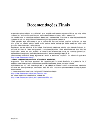 Recomendações Finais
O presente curso básico de Apometria visa proporcionar conhecimentos teóricos de base sobre
Apometria. Compreender tudo o que foi aqui descrito é essencial para a prática apométrica.
Se cumpriu com os requisitos mínimos, poderá ter a oportunidade de realizar o curso intermediário de
Apometria, que visa proporcionar conhecimento para a prática da Apometria.
Você aprendeu aqui basicamente o que o saudoso Dr. Lacerda ensinou e deixou registrado em seus
dois livros. No entanto, não só nestes livros, mas de outros autores que tratam sobre este tema, você
poderá e deve ampliar seu conhecimento.
Lembre-se, um dos objetivos da Sociedade Brasileira de Apometria mantém vivo um dos ideais do Dr.
Lacerda. Por isto os cursos são gratuitos, excetuando pequenos custos administrativos. Isso serve de
inspiração a todos nós para a prática e o auxílio ao próximo por meios das técnicas apométricas,
também de forma gratuita, onde a regra de ouro deve prevalecer sempre: O AMOR.
Mantenha-se informado sobre Apometria e sobre a Sociedade Brasileira de Apometria pelo site
http://www.sbapometria.com.br.
Nota da SBApometria (Sociedade Brasileira de Apometria)
O presente Curso Básico de Apometria foi elaborado pela Sociedade Brasileira de Apometria. Ele é
reconhecido e autorizado por esta entidade quando desenvolvido dentro das casas filiadas
regularmente em dia com suas obrigações. A SBApometria somente confere certificado de conclusão
de curso aos participantes que assistirem a 80% das aulas e arcarem com as despesas de expedição de
tal documento.
A listagem de casas autorizadas é disponibilizada na Internet em:
http://www.sbapometria.com.br/sba/entidades.htm
Os cursos autorizados encontram-se listados em:
http://www.sbapometria.com.br/sba/cursosautorizados.htm

Página 76

 
