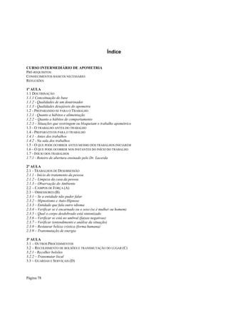 Índice
CURSO INTERMEDIÁRIO DE APOMETRIA
PRÉ-REQUISITOS:
CONHECIMENTOS BÁSICOS NECESSÁRIO:
REFLEXÕES
1ª AULA
1.1 DOUTRINAÇÃO
1.1.1 Conceituação de base
1.1.2 - Qualidades de um doutrinador
1.1.3 - Qualidades desejáveis do apometra
1.2 - PREPARANDO-SE PARA O TRABALHO
1.2.1 - Quanto a hábitos e alimentação
1.2.2 – Quanto a hábitos de comportamento
1.2.3 – Situações que restringem ou bloqueiam o trabalho apométrico
1.3 - O TRABALHO ANTES DO TRABALHO
1.4 - PREPARATIVOS PARA O TRABALHO
1.4.1 - Antes dos trabalhos
1.4.2 - Na sala dos trabalhos
1.5 - O QUE PODE OCORRER ANTES MESMO DOS TRABALHOS INICIAREM
1.6 - O QUE PODE OCORRER NOS INSTANTES DO INÍCIO DO TRABALHO
1.7 - INÍCIO DOS TRABALHOS
1.7.1 - Roteiro de abertura ensinado pelo Dr. Lacerda
2ª AULA
2.1 - TRABALHOS DE DESOBSESSÃO
2.1.1 - Início do tratamento da pessoa
2.1.2 – Limpeza da casa da pessoa
2.1.3 – Observação do Ambiente
2.2 – CAMPOS DE FORÇA (A)
2.3 – OBSESSORES (B)
2.3.1 – Se a entidade não puder falar
2.3.2 – Hipnotismo e Auto-Hipnose
2.3.3 – Entidade que fala outro idioma
2.3.4 – Verificar se é encarnado ou o sexo (se é mulher ou homem)
2.3.5 – Qual o corpo desdobrado está sintonizado
2.3.6 – Verificar se está no umbral (faixas negativas)
2.3.7 – Verificar (entendimento e análise da situação)
2.3.8 – Restaurar beleza crística (forma humana)
2.3.9 – Transmutação de energia
3ª AULA
3.1 – OUTROS PROCEDIMENTOS
3.2 – RECOLHIMENTO DE BOLSÕES E TRANSMUTAÇÃO DO LUGAR (C)
3.2.1 - Recolher bolsões
3.2.2 – Transmutar local
3.3 – GUARDAS E SERVIÇAIS (D)

Página 78

 