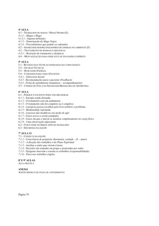 4ª AULA
4.1 - TRABALHOS DE MAGIA / MAGO NEGRO (E)
4.1.2 – Magia e Mago
4.1.2.1 - Algumas definições

4.1.3 – Doutrinação do Mago Negro
4.1.4 – Procedimentos que podem ser adotados
4.2 - APARELHOS DESORGANIZADORES DE ENERGIA NO AMBIENTE (F)
4.3 – TRATAMENTO DE PESSOAS A DISTÂNCIA
4.3.1 – Restrição do tratamento a distância
4.4 – MENTALIZAÇÃO PARA ONDE ESTÁ SE ENVIANDO O ESPÍRITO
5ª AULA
5.1 - REVISÃO DAS TÉCNICAS ENSINADAS NO CURSO BÁSICO
5.2 – OUTRAS TÉCNICAS
5.3 – BUSCANDO ENERGIA
5.4 – CUIDADOS PARA COM O PACIENTE
5.4.1 – Entrevista Inicial
5.4.2 - Recomendações para o paciente (Feedback)
5.4.3 - Ficha de atendimento (anamnese – acompanhamento)
5.5 – CÓDIGO DE ÉTICA DA SOCIEDADE BRASILEIRA DE APOMETRIA
6ª AULA
6.1 - PORQUE O PACIENTE PODE NÃO MELHORAR
6.1.1 - Energia sendo drenada:
6.1.2 - O tratamento está em andamento
6.1.3 - O tratamento não foi completo ou é complexo
6.1.4 - A própria pessoa escolheu pelo livre-arbítrio o problema
6.1.5 - Mediunidade reprimida
6.1.6 - A pessoa não modificou seu modo de agir
6.1.7 - Casos novos a serem estudados
6.1.8 - Casos em que o mal já se instalou completamente no corpo físico
6.1.9 – Uma observação importante
6.2 - O QUE PODE OCORRER APÓS OS TRABALHOS
6.3 - SINCRONIA DA EQUIPE
7ª AULA 21
7.1 - CONDUTA DA EQUIPE
7.1.1 - Consciência de propósito (harmonia, vontade – fé – amor)
7.1.2 – A direção dos trabalhos é do Plano Espiritual
7.1.3 - Auxiliar a todos que vierem à mesa
7.1.4 - Decisões são tomadas em grupo e praticadas por todos
7.1.5 - Dirigente intervém e orienta os trabalhos (responsabilidade)
7.1.6 – Ética nos trabalhos (sigilo)
8ª E 9ª AULAS
AULA PRÁTICA
ANEXO
ANEXO MODELO DE FICHA DE ATENDIMENTO

Página 79

 