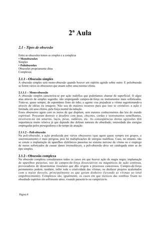 2ª Aula
2.1 - Tipos de obsessão
Entre as obsessões temos as simples e a complexa
• Monobsessões
Simples
• Poliobsessões
Obsessões propriamente ditas
Complexas

2.1.1 - Obsessão simples
A obsessão simples será mono-obsessão quando houver um espírito agindo sobre outro. E poliobsessão
se forem vários os obsessores que atuam sobre uma mesma vítima.
2.1.1.1 – Mono-obsessão
A obsessão simples caracteriza-se por ação maléfica que poderíamos chamar de superficial. O algoz
atua através de simples sugestão, não empregando campos-de-força ou instrumentos mais sofisticados.
Trata-se, quase sempre, de espontâneo fruto do ódio; o agente visa prejudicar a vítima sugestionando-a
através de idéias ou imagens. Não usa de maiores recursos para que isso se cristalize; a ação é
limitada, em seus efeitos, pela força mental da indução.
Esses obsessores agem com os meios de que dispõem, sem maiores conhecimentos das leis do mundo
espiritual. Procuram destruir o desafeto com paus, chicotes, cordas e instrumentos semelhantes,
envolvem-no em amarras, laços, peias, sudários, etc. As conseqüências destas agressões têm
importância muito relativa já que depende das defesas naturais do obsediado, intensidade das energias
empregadas pelos perseguidores e do tempo de atuação.
2.1.1.2 – Poli-obsessão
Na poli-obsessão, a ação produzida por vários obsessores (que agem quase sempre em grupos, e
sincronicamente) é mais perigosa, pois há multiplicações de energias maléficas. Caso, no entanto, não
se conste a implantação de aparelhos eletrônicos parasitas no sistema nervoso da vítima ou o emprego
de meios sofisticados de causar danos irremediáveis, a poli-obsessão deve ser catalogada entre as do
tipo simples.

2.1.2 - Obsessão complexa

Na obsessão complexa consideramos todos os casos em que houver ação de magia negra; implantação
de aparelhos parasitas; uso de campos-de-força dissociativos ou magnéticos de ação contínua,
provocadores de desarmonias tissulares que dão origem a processos cancerosos. Campos-de-força
permanentes podem, também, inibir toda a criatividade das vítimas, ou desfazer projetos acalentados
com o maior desvelo, principalmente os que geram dinheiro (levando as vítimas ao total
empobrecimento). Complexos são, igualmente, os casos em que técnicos das sombras fixam no
obsediado espíritos em sofrimento atroz, visando parasitá-lo ou vampirizá-lo.

Página 8

 