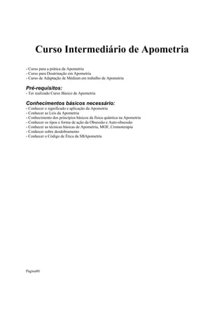 Curso Intermediário de Apometria
- Curso para a prática da Apometria
- Curso para Doutrinação em Apometria
- Curso de Adaptação de Médium em trabalho de Apometria

Pré-requisitos:
- Ter realizado Curso Básico de Apometria

Conhecimentos básicos necessário:
- Conhecer o significado e aplicação da Apometria
- Conhecer as Leis da Apometria
- Conhecimento dos princípios básicos da física quântica na Apometria
- Conhecer os tipos e forma de ação da Obsessão e Auto-obsessão
- Conhecer as técnicas básicas de Apometria, MOF, Cromoterapia
- Conhecer sobre desdobramento
- Conhecer o Código de Ética da SBApometria

Página80

 