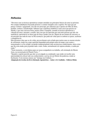 Reflexões
“Devemos usar as técnicas apométricas sempre atreladas aos princípios básicos de amor ao próximo.
Nós sempre trabalhamos buscando primeiro o contato tranqüilo com o espírito. Por mais que ele
pareça violento e agigantado, isso não nos preocupa, por sabermos que é apenas um filho de Deus,
perdido, confuso e amedrontado. Sabemos que a aparência diabólica é uma casca que precisa ser
diluída, e que uma conversa firme, porém calma e tranqüila, somada às técnicas apométricas e
vibração de amor, amizade e carinho, fará com que ele aperceba que está entre pessoas que não vão
maltratá-lo, aprisioná-lo ou fazer jogo de força e poder com ele. Depois de um minuto de conversa, se
ele perceber que nada de mau vai lhe acontecer, que pode até voltar para os umbrais se quiser, acalmase
e tranqüiliza-se.
Mas deixamos claro que se ele voltar, provavelmente será exilado para muitos anos ou mesmo séculos
de sofrimento, tendo seu corpo espiritual degradado pela própria ação do tempo e por sustar a
reencarnação e se for exilado vai perder temporariamente todo seu precioso conhecimento, única coisa
que lhe resta ainda, pois já perdeu tudo o mais. Então, normalmente ele repensa atitudes, e acaba por
ceder.”
“Neste momento, o convidamos para ser nosso companheiro no trabalho, sob orientação do Mestre
Jesus, na reconstrução do Planeta Terra...”.
“Quando o espírito percebe que não vai ser julgado ou condenado e que ainda vai receber uma
oportunidade de colocar todo seu conhecimento a serviço de um Mestre tão poderoso, rende-se
facilmente. E nós teremos menos um “inimigo nos Umbrais...”
Adaptação de trechos do livro Iniciação Apométrica – Autor: J.S. Godinho – Editora Holus

Página 81

 