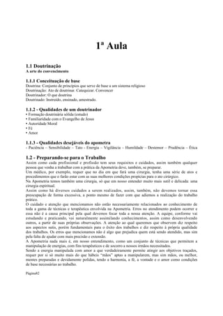 1ª Aula
1.1 Doutrinação
A arte do convencimento

1.1.1 Conceituação de base
Doutrina: Conjunto de princípios que serve de base a um sistema religioso
Doutrinação: Ato de doutrinar. Catequizar. Convencer
Doutrinador: O que doutrina
Doutrinado: Instruído, ensinado, amestrado.

1.1.2 - Qualidades de um doutrinador
• Formação doutrinária sólida (estudo)
• Familiaridade com o Evangelho de Jesus
• Autoridade Moral
• Fé
• Amor

1.1.3 - Qualidades desejáveis do apometra
- Paciência – Sensibilidade – Tato - Energia – Vigilância – Humildade – Destemor – Prudência – Ética

1.2 - Preparando-se para o Trabalho
Assim como cada profissional e profissão tem seus requisitos e cuidados, assim também qualquer
pessoa que venha a trabalhar com a prática da Apometria deve, também, se preparar.
Um médico, por exemplo, requer que no dia em que fará uma cirurgia, tenha uma série de atos e
procedimentos que o farão estar com as suas melhores condições propícias para o ato cirúrgico.
Na Apometria temos também uma cirurgia, só que em nosso entender muito mais sutil e delicada: uma
cirurgia espiritual.
Assim como há diversos cuidados a serem realizados, assim, também, não devemos tornar essa
preocupação de forma excessiva, a ponto mesmo de fazer com que adiemos a realização do trabalho
prático.
O cuidado e atenção que mencionamos não estão necessariamente relacionados ao conhecimento de
toda a gama de técnicas e terapêutica envolvida na Apometria. Erros no atendimento podem ocorrer e
essa não é a causa principal pela qual devemos focar toda a nossa atenção. A equipe, conforme vai
estudando e praticando, vai naturalmente assimilando conhecimentos, assim como desenvolvendo
outros, a partir de suas próprias observações. A atenção ao qual queremos que observem diz respeito
aos aspectos sutis, porém fundamentais para o êxito dos trabalhos e diz respeito à própria qualidade
dos trabalhos. Os erros que mencionamos não é algo que prejudica quem está sendo atendido, mas sim
pela falta de ajudar com mais precisão e extensão.
A Apometria nada mais é, em nosso entendimento, como um conjunto de técnicas que permitem a
manipulação de energias, com fins terapêuticos e de socorro a nossos irmãos necessitados.
Sendo a energia manipulada com amor a que verdadeiramente permite atingir aos objetivos traçados,
requer por si só muito mais do que hábeis “mãos” aptas a manipularem, mas sim mãos, ou melhor,
mentes preparadas e devidamente polidas, tendo a harmonia, a fé, a vontade e o amor como condições
de base necessárias ao trabalho.
Página82

 