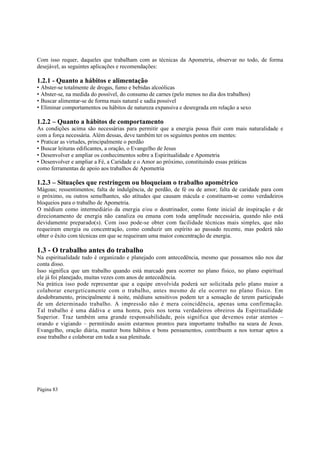 Com isso requer, daqueles que trabalham com as técnicas da Apometria, observar no todo, de forma
desejável, as seguintes aplicações e recomendações:

1.2.1 - Quanto a hábitos e alimentação

• Abster-se totalmente de drogas, fumo e bebidas alcoólicas
• Abster-se, na medida do possível, do consumo de carnes (pelo menos no dia dos trabalhos)
• Buscar alimentar-se de forma mais natural e sadia possível
• Eliminar comportamentos ou hábitos de natureza expansiva e desregrada em relação a sexo

1.2.2 – Quanto a hábitos de comportamento

As condições acima são necessárias para permitir que a energia possa fluir com mais naturalidade e
com a força necessária. Além dessas, deve também ter os seguintes pontos em mentes:
• Praticar as virtudes, principalmente o perdão
• Buscar leituras edificantes, a oração, o Evangelho de Jesus
• Desenvolver e ampliar os conhecimentos sobre a Espiritualidade e Apometria
• Desenvolver e ampliar a Fé, a Caridade e o Amor ao próximo, constituindo essas práticas
como ferramentas de apoio aos trabalhos de Apometria

1.2.3 – Situações que restringem ou bloqueiam o trabalho apométrico
Mágoas; ressentimentos; falta de indulgência, de perdão, de fé ou de amor; falta de caridade para com
o próximo, ou outros semelhantes, são atitudes que causam mácula e constituem-se como verdadeiros
bloqueios para o trabalho de Apometria.
O médium como intermediário da energia e/ou o doutrinador, como fonte inicial de inspiração e de
direcionamento de energia não canaliza ou emana com toda amplitude necessária, quando não está
devidamente preparado(s). Com isso pode-se obter com facilidade técnicas mais simples, que não
requeiram energia ou concentração, como conduzir um espírito ao passado recente, mas poderá não
obter o êxito com técnicas em que se requeiram uma maior concentração de energia.

1.3 - O trabalho antes do trabalho
Na espiritualidade tudo é organizado e planejado com antecedência, mesmo que possamos não nos dar
conta disso.
Isso significa que um trabalho quando está marcado para ocorrer no plano físico, no plano espiritual
ele já foi planejado, muitas vezes com anos de antecedência.
Na prática isso pode representar que a equipe envolvida poderá ser solicitada pelo plano maior a
colaborar energeticamente com o trabalho, antes mesmo de ele ocorrer no plano físico. Em
desdobramento, principalmente à noite, médiuns sensitivos podem ter a sensação de terem participado
de um determinado trabalho. A impressão não é mera coincidência, apenas uma confirmação.
Tal trabalho é uma dádiva e uma honra, pois nos torna verdadeiros obreiros da Espiritualidade
Superior. Traz também uma grande responsabilidade, pois significa que devemos estar atentos –
orando e vigiando – permitindo assim estarmos prontos para importante trabalho na seara de Jesus.
Evangelho, oração diária, manter bons hábitos e bons pensamentos, contribuem a nos tornar aptos a
esse trabalho e colaborar em toda a sua plenitude.

Página 83

 