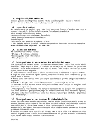1.4 - Preparativos para o trabalho
Estamos agora nos situando prestes a realizar o trabalho apométrico, prestes a auxiliar ao próximo.
Nossos preparativos finais incluem a atenção a alguns detalhes. Vejamos:

1.4.1 - Antes dos trabalhos

Os preparativos para o trabalho, como vimos, começa em nosso dia-a-dia. Contudo a observância a
algumas recomendações facilita o trabalho da equipe. Entre elas estão os cuidados:
• com o cabelo (preferencialmente presos)
• roupas condizentes com o trabalho a ser desenvolvido
• evitar bebidas alcoólicas, cigarro, perfumes, etc.
• asseio corporal,
• entre outros, que o bom senso de cada um evidenciar.
A casa poderá e assim se recomenda, imprimir um conjunto de observações que devem ser seguidas.
O horário é outro fator importante a ser observado.

1.4.2 - Na sala dos trabalhos

• Recomenda-se concentração e silêncio
• Desligar-se de problemas cotidianos
• Pautas e agendas devem estar sob crivo
• Elevação pensamento

1.5 - O que pode ocorrer antes mesmo dos trabalhos iniciarem
Por experiência de diversos grupos, relatadas em inúmeros casos, sabe-se que nossos irmãos
obsessores, magos negros e outros, já sabedores da realização de um trabalho em que estarão
envolvidos, podem tentar interferir na realização do mesmo. Entre diversas situações que podem
ocorrer, citamos as mais freqüentes:
• Os trabalhadores sentem dores de cabeça ou cansaço que o desanimam a ir para o trabalho.
• Surge de forma inesperada alguma situação, como uma visita ou outro compromisso que os
impede a irem ao trabalho.
• Atrasos como transporte ou outros que surgem, acreditando-se que não será possível trabalhar
naquele dia.
Para todas as situações acima e outras não relacionadas, a recomendação é a mesma:
1º Para todos os casos devemos manter nosso padrão elevado, tendo a oração e o evangelho como
ferramentas indispensáveis;
2º O compromisso com o trabalho deve merecer a mesma atenção que qualquer outro compromisso
que damos importância, principalmente porque ele está relacionado com nosso crescimento espiritual;
3º Sabendo-se das possíveis ocorrências acima, mais do que devemos ir para o trabalho e prepararmos
com a devida atenção.

1.6 - O que pode ocorrer nos instantes do início do trabalho
Irmãos que ainda estão operando nas sombras, mas que tenham conhecimento, podem utilizar de
recursos como criação de campos de força ou outros processos ardilosos, com o intuito de atrapalhar
os trabalhos: dores de cabeça; visões; cansaço ou outros expedientes podem ser utilizados.
Com paciência, amor e prece, os trabalhadores devem elevar seus pensamentos, já sabedores de que na
prática os trabalhos se iniciaram.
O dirigente do trabalho ou da mesa deve ser alertado. Pode se iniciar desde já os trabalhos ou adotar
medidas de proteção com o intuito de barrar tais ocorrências, até que com a abertura dos trabalhos
sejam dados a devida atenção, tratamento e encaminhamento.
Página 84

 