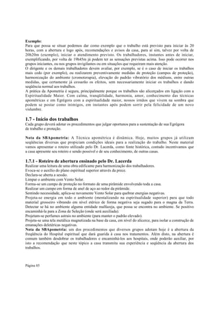 Exemplo:
Para que possa se situar podemos dar como exemplo que o trabalho está previsto para iniciar às 20
horas, com a abertura e logo após, recomendações e avisos da casa, para aí sim, talvez por volta de
20h20m (exemplo), iniciar o atendimento previsto. Os trabalhadores, instantes antes de iniciar,
exemplificando, por volta de 19h45m já podem ter as sensações previstas acima. Isso pode ocorrer nos
grupos iniciantes, ou nos grupos invigilantes ou em situações que requeiram mais atenção.
O dirigente e os demais trabalhadores devem avaliar, por exemplo, se é o caso de iniciar os trabalhos
mais cedo (por exemplo), ou realizarem preventivamente medidas de proteção (campos de proteção),
harmonização do ambiente (cromoterapia), elevação do padrão vibratório dos médiuns, entre outras
medidas, que certamente já cessarão os efeitos, sem necessariamente iniciar os trabalhos e dando
seqüência normal aos trabalhos.
A prática da Apometria é segura, principalmente porque os trabalhos são alicerçados em ligação com a
Espiritualidade Maior. Com calma, tranqüilidade, harmonia, amor, conhecimento das técnicas
apométricas e em Egrégora com a espiritualidade maior, nossos irmãos que vivem na sombra que
podem se postar como inimigos, em instantes após podem sorrir pela felicidade de um novo
vislumbre.

1.7 - Início dos trabalhos
Cada grupo deverá adotar os procedimentos que julgar oportunos para a sustentação de sua Egrégora
de trabalho e proteção.
Nota da SBApometria: A Técnica apométrica é dinâmica. Hoje, muitos grupos já utilizam
seqüências diversas que propiciam condições ideais para a realização do trabalho. Neste material
vamos apresentar o roteiro utilizado pelo Dr. Lacerda, como fonte histórica, contudo incentivamos que
a casa apresente seu roteiro e sendo possível e de seu conhecimento, de outras casas.

1.7.1 - Roteiro de abertura ensinado pelo Dr. Lacerda

Realizar uma leitura de uma obra edificante para harmonização dos trabalhadores.
Evoca-se o auxílio do plano espiritual superior através da prece.
Declara-se aberta a sessão.
Limpar o ambiente com Vento Solar.
Forma-se um campo de proteção no formato de uma pirâmide envolvendo toda a casa.
Realizar um campo em forma de anel de aço ao redor da pirâmide.
Sentindo necessidade, aplica-se novamente Vento Solar para quebrar energias negativas.
Projeta-se energia em todo o ambiente (mentalizando na espiritualidade superior) para que todo
material grosseiro vibrando em nível etérico de forma negativa seja sugado para o magna da Terra.
Detectar se há no ambiente alguma entidade malfazeja, que possa se encontra no ambiente. Se positivo
encaminhá-la para a Zona de Seleção (onde será auxiliada).
Projetam-se perfumes astrais no ambiente (para manter o padrão elevado).
Projeta-se uma tela metálica magnetizada na base da casa, em nível do alicerce, para isolar a construção de
emanações deletéricas negativas.
Nota da SBApometria: um dos procedimentos que diversos grupos adotam hoje é a abertura da
freqüência do Hospital espiritual que dará guarida à casa nos tratamentos. Além disto, na abertura é
comum também desdobrar os trabalhadores e encaminhá-los aos hospitais, onde poderão auxiliar, por
isto a recomendação que neste tópico a casa transmita sua experiência e seqüência da abertura dos
trabalhos.

Página 85

 