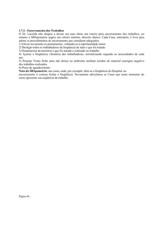 1.7.2 - Encerramento dos Trabalhos
O Dr. Lacerda não chegou a deixar em suas obras um roteiro para encerramento dos trabalhos, no
entanto a SBApometria sugere um roteiro mínimo, descrito abaixo. Cada Casa, entretanto, é livre para
adotar os procedimentos de encerramento que considerar adequados:
1) Elevar novamente os pensamentos, voltando-os à espiritualidade maior
2) Desligar todos os trabalhadores da freqüência de tudo o que foi tratado.
3) Despolarizar da memória o que foi tratado e realizado no trabalho
4) Ajustar a freqüência vibratória dos trabalhadores, normalizando segundo as necessidades de cada
um.
5) Projetar Vento Solar para não deixar no ambiente nenhum resíduo de material (energia) negativo
dos trabalhos realizados
6) Prece de agradecimento
Nota da SBApometria: nas casas, onde, por exemplo, abre-se a freqüência do Hospital, no
encerramento é comum fechar a freqüência. Novamente advertimos as Casas que neste momento do
curso apresente sua seqüência de trabalho.

Página 86

 