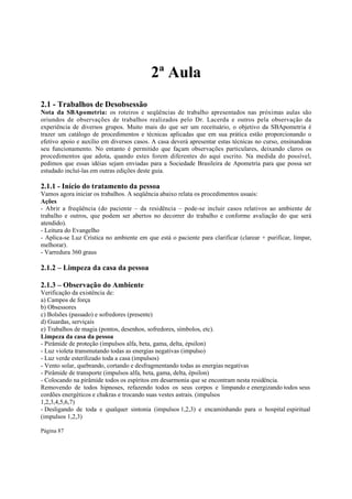 2ª Aula
2.1 - Trabalhos de Desobsessão
Nota da SBApometria: os roteiros e seqüências de trabalho apresentados nas próximas aulas são
oriundos de observações de trabalhos realizados pelo Dr. Lacerda e outros pela observação da
experiência de diversos grupos. Muito mais do que ser um receituário, o objetivo da SBApometria é
trazer um catálogo de procedimentos e técnicas aplicadas que em sua prática estão proporcionando o
efetivo apoio e auxílio em diversos casos. A casa deverá apresentar estas técnicas no curso, ensinandoas
seu funcionamento. No entanto é permitido que façam observações particulares, deixando claros os
procedimentos que adota, quando estes forem diferentes do aqui escrito. Na medida do possível,
pedimos que essas idéias sejam enviadas para a Sociedade Brasileira de Apometria para que possa ser
estudado incluí-las em outras edições deste guia.

2.1.1 - Início do tratamento da pessoa
Vamos agora iniciar os trabalhos. A seqüência abaixo relata os procedimentos usuais:
Ações
- Abrir a freqüência (do paciente – da residência – pode-se incluir casos relativos ao ambiente de
trabalho e outros, que podem ser abertos no decorrer do trabalho e conforme avaliação do que será
atendido).
- Leitura do Evangelho
- Aplica-se Luz Crística no ambiente em que está o paciente para clarificar (clarear + purificar, limpar,
melhorar).
- Varredura 360 graus

2.1.2 – Limpeza da casa da pessoa
2.1.3 – Observação do Ambiente
Verificação da existência de:
a) Campos de força
b) Obsessores
c) Bolsões (passado) e sofredores (presente)
d) Guardas, serviçais
e) Trabalhos de magia (pontos, desenhos, sofredores, símbolos, etc).
Limpeza da casa da pessoa
- Pirâmide de proteção (impulsos alfa, beta, gama, delta, épsilon)
- Luz violeta transmutando todas as energias negativas (impulso)
- Luz verde esterilizado toda a casa (impulsos)
- Vento solar, quebrando, cortando e desfragmentando todas as energias negativas
- Pirâmide de transporte (impulsos alfa, beta, gama, delta, épsilon)
- Colocando na pirâmide todos os espíritos em desarmonia que se encontram nesta residência.
Removendo de todos hipnoses, refazendo todos os seus corpos e limpando e energizando todos seus
cordões energéticos e chakras e trocando suas vestes astrais. (impulsos
1,2,3,4,5,6,7)
- Desligando de toda e qualquer sintonia (impulsos 1,2,3) e encaminhando para o hospital espiritual
(impulsos 1,2,3)
Página 87

 