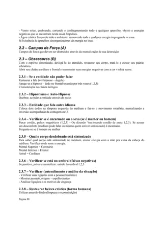 - Vento solar, quebrando, cortando e desfragmentando todo e qualquer aparelho, objeto e energias
negativas que se encontram nesta casa). Impulsos.
- Água crística limpando todo o ambiente, removendo toda e qualquer energia impregnada na casa.
f) Existência de aparelhos desorganizadores de energia no local

2.2 – Campos de Força (A)
Campos de força que devem ser destruídos através da mentalização de sua destruição

2.3 – Obsessores (B)
Com o espírito sintonizado, desligá-lo do atendido, restaurar seu corpo, tratá-lo e elevar seu padrão
vibratório
Abrir seu chakra cardíaco e frontal e transmutar suas energias negativas com a cor violeta suave.

2.3.1 – Se a entidade não puder falar
Restaurar a fala (ver hipnose – degola)
Apaga-se a hipnose – dedo no frontal tocando por três vezes (1,2,3)
Cromoterapia no chakra laríngeo

2.3.2 – Hipnotismo e Auto-Hipnose
Quebrar, acordar a entidade através de pulso

2.3.3 – Entidade que fala outro idioma

Coloca dois dedos na têmpora esquerda do médium e faz-se o movimento rotatório, mentalizando a
inversão acompanhado da contagem até 3.

2.3.4 – Verificar se é encarnado ou o sexo (se é mulher ou homem)

Puxar cordão, pulsos magnéticos (1,2,3) - Ou dizendo “tracionando cordão de prata 1,2,3). Se acusar
um desconforto (médium pode falar ou mesmo quem estiver sintonizado) é encarnado.
Pergunta-se se é homem ou mulher

2.3.5 – Qual o corpo desdobrado está sintonizado

Para saber qual corpo está sintonizado no médium, enviar energia com a mão por cima da cabeça do
médium. Verificar onde sente a energia.
Mental Superior = Coronário
Mental Inferior = Frontal
Astral = Cardíaco

2.3.6 – Verificar se está no umbral (faixas negativas)
Se positivo, pulsar e mentalizar: saindo do umbral 1,2,3

2.3.7 – Verificar (entendimento e análise da situação)
- Verificar suas ligações com a pessoa (histórico)
- Mostrar passado, origem – espelho áurico
- Analisar ligações e os motivos da vingança

2.3.8 – Restaurar beleza crística (forma humana)
Utilizar amarelo-limão (limpeza e reconstituição)
Página 88

 
