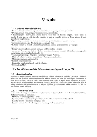 3ª Aula
3.1 – Outros Procedimentos

• Buscar outras vivências com o paciente, mentalizando sempre o problema apresentado.
• Desligar, apagar, tratar, energizar todas as vivências encontradas.
• Buscar sempre o motivo, não adianta tratar a causa, mas sim buscar a origem. Tratar a causa e
cuidar do mal que se está fazendo, buscar a origem e entender porque e desde quando (vidas
passadas) a ligação existe.
• Mostrar no passado seus comportamentos e atitudes que muitas vezes o levaram a morte.
Trazer sentimentos nobres. (Mostrar coisas boas que ele fez).
• Retornar com ele ao passado lentamente, perguntando se ainda resta sentimento de vingança
ou ódio.
• Limpar o incorporado novamente, limpando cordões, chakras e corpos.
• Aplicamos Rosa em seu chakras – ênfase em sentimentos: amor, bondade, felicidade, amizade, perdão,
cumprido de suas obrigações, humildade, etc.
• Técnica de Impregnação Magnética Mental com Imagens Positivas.
• Mostrar local para onde será encaminhado – Trazer parentes, familiar.
• Mostrar programação reencarnatória.
• Pergunta-se como se sente.
• Encaminha para hospital astral – sala de reflexão.
• Colocação de MOF.

3.2 – Recolhimento de bolsões e transmutação do lugar (C)
3.2.1 - Recolher bolsões
Recolhe-se primeiramente espíritos aprisionados, depois libertam-se soldados, escravos e animais
(coloca-se na pirâmide, transmuta-se energia, pode-se mostrar em uma tela mental para os espíritos o
que está ocorrendo, verificar com o espírito como eles estão, se algum ainda necessitar de apoio,
realiza-se os procedimentos necessários, pode-se trazer os familiares desses espíritos para o
recepcionarem e o acompanharem até o hospital espiritual, pode-se colocar todos em um AEROBUS e
encaminhar para o hospital).

3.2.2 – Transmutar local

– transmutar local (apoio dos Centuriões, Cavaleiros do Deserto, Soldados de Ricardo, Pretos-Velhos,
Caboclos, Guardiões. Elementais)
- Mentaliza-se pirâmide giratória e cores
- Pode-se verificar com o espírito que está sendo atendido sobre a transmutação do local
- Recolher bolsões e transmutar energia do local
- Pode ser usar um Cone de seleção para encaminhar para diversos destinos

Página 90

 