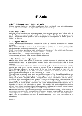 4ª Aula
4.1 - Trabalhos de magia / Mago Negro (E)
Existem alguns procedimentos que podem ser adotados, não se constituindo como uma seqüência que
deve ser feita do início ao fim, pois dependerá de cada caso, de cada situação.

4.1.2 – Magia e Mago
O Mago Negro é um espírito que utiliza a magia de forma negativa. O termo “negro” não se refere à
cor de pele, mas sim a uma conotação adotada por diversas escolas e filosofias que agregam ao termo
magia a designação “branca” quando se trata de magia para auxílio do próximo, e “negra” quando o
intuito é prejudicá-lo.
4.1.2.1 - Algumas definições
Magia: Manipulação de energia com a mente e/ou através de elementos dirigindo-a para um fim
específico
Magia Branca: Quando se trata de magia para auxílio do próximo ou a si mesmo, sem que isto
prejudique ao próximo ou em desencontro com a Lei Maior.
Magia Negra: Quando se utiliza de magia prejudicar o próximo, contra o livre-arbitrio e de forma a se
beneficiar de algo em detrenimento de outrem ou contrário a Lei Maior.
Mago Branco (M.B.) – Aquele que se utiliza e prática magia branca
Mago Negro (MN) – Aquele que se utiliza e prática a magia negra

4.1.3 – Doutrinação do Mago Negro
O mago negro, muitas vezes, prepara-se durante anos, décadas, centenas e até por milênios. Ele possui
conhecimento do BOM e do MAL, mas por diversos motivos optou em utilizar seu poder de forma
negativa.
Todo o Ser em essência é bom, mas durante sua caminhada, pode se desviar. No entanto sua semente
original, sua alma imortal, continua contendo os mesmos germes de sua existência, que o ligam a
Mente Cósmica, a Deus. Ativar esse aspecto divino que vibra em todos nós é nosso objetivo.
Ocorre que o Mago Negro, em sua defesa, que muitas vezes implica até mesmo em fechar seu chakra
cardíaco, impedindo que energias de amor cheguem até ele e o toque.
Muitas histórias levam cada um a seguir um caminho como estes. Uma dessas histórias foi de um
Mago Negro tratado que viveu na época de Cristo e pode vivenciar todo o amor deste nosso Irmão
Maior, sua palavras, seu gesto. Ao ver Cristo padecendo e todo o sofrimento por qual passou,
revoltou-se contra os homens e em sua passagem (transição), acabou pelo ódio transformando-se em
um mago, poderoso, prejudicando desta forma a muitos humanos, a humanidade, tomando em suas
próprias mãos a Justiça Divina. Entendendo sua história podemos sentir que sua essência não é
negativa, sua conduta teve como motivo o amor a Cristo, mas por não compreender os mecanismos
divinos, tomou para si mesmo a aplicação da Lei, quando na verdade deveria viver ela em sua conduta,
atentando-se a uma de suas principais Leis, que é perdoar o próximo.
O Auxílio a este Irmão não requereu nenhuma luta, nenhuma técnica mirabolante, apenas ouviu-se o
mesmo com atenção, respeito, humildade, sem julgamento, tentando compreendê-lo e deixando claro
que o respeitávamos e que estamos ali para ajudar a ele e a aquele que está sendo atendido (paciente).
Desta forma ele fica tranqüilo, não utiliza de nenhum expediente e desta forma o contato inicial é
estabelecido.
Página 92

 