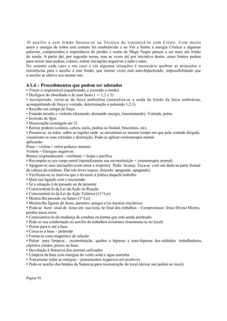 O auxíl io a este Irmão baseou-se na Técnica de sintonizá-lo com Cristo. Com muito
amor e energia de todos este contato foi estabelecido e ao Ver e Sentir a energia Crística e algumas
palavras, compreendeu a importância do perdão e assim de Mago Negro passou a ser mais um Irmão
de senda. A partir daí, por sugestão nossa, mas as vezes até por iniciativa destes, esses Irmãos pedem
para retirar suas pedras, colares, retirar iniciações negativas e tudo o mais.
No entanto cada caso e um caso e em algumas situações é necessário quebrar as projeções e
resistências para o auxílio a este Irmão, que muitas vezes está auto-hipnotizado, impossibilitando que
o auxílio se efetive seu atentar isto.

4.1.4 – Procedimentos que podem ser adotados

• Trazer o responsável (equalizando, e trazendo o irmão)
• Desliga-o do obsediado e de suas bases ( =/ 1,2 e 3)
• Incorporado, retira-se da faixa umbralina (mentaliza-se a saída do Irmão da faixa umbralina,
acompanhando de força e vontade, determinação e pulsando 1,2,3).
• Recolhe em campo de força
• Estando arredio e violento (drenando, drenando energia, transmutando). Vontade, pulso.
• Inversão de Spin
• Dissociação (contagem até 3)
• Retirar poderes (colares, cetros, anéis, pedras no frontal, braceletes, etc).
• Passam-se as mãos sobre as regiões onde se encontram ao mesmo tempo em que pela vontade dirigida,
visualizam-se suas retiradas e destruição. Pode-se aplicar cromoterapia mental
aplicando:
Prata + violeta = retira poderes mentais
Violeta = Energias negativas
Branco resplandecente / cintilante = limpa e purifica
• Recompõe-se seu corpo astral (mentalizamos sua reconstituição + cromoterapia mental)
• Apagam-se suas iniciações (com amor e respeito). Pedir licença. Toca-se com um dedo na parte frontal
da cabeça do médium. Dar três leves toques, dizendo: apagando, apagando).
• Verificam-se os motivos que o levaram à prática daquele trabalho
• Qual sua ligação com o encarnado
• Se a situação é de passado ou de presente
• Conscientizá-lo da Lei da Ação ou Reação
• Conscientizá-lo da Lei da Ação Telúrica (11ª Lei)
• Mostra-lhe passado ou futuro (1ª Lei)
• Mostra-lhe figuras de Jesus, parentes, amigos e/ou mestres iniciáticos
• Pode-se fazer sinal de Jesus em sua testa, no final dos trabalhos – Compromisso: Jesus Divino Mestre,
perdoe meus erros.
• Conscientiza-lo da mudança de conduta ou karma que está sendo perdoado
• Pede-se sua colaboração no auxílio de trabalhos existentes (transmuta-se no local)
• Pulsar para ir até a base
• Cerca-se a base – pirâmide
• Forma-se cone magnético de seleção
• Pulsar para limpeza , reconstituição , quebra a hipnose e auto-hipnose dos soldados trabalhadores,
espíritos retidos, presos na base.
• Devolução à Natureza dos animais utilizados
• Limpeza da base com energias do vento solar e água marinha
• Transmutar todas as energias – pensamentos negativos em positivos
• Pede-se auxílio dos Irmãos da Natureza para reconstrução do local (deixar um jardim no local)
Página 93

 