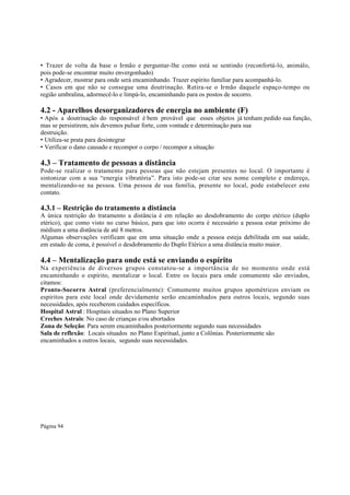 • Trazer de volta da base o Irmão e perguntar-lhe como está se sentindo (reconfortá-lo, animálo,
pois pode-se encontrar muito envergonhado)
• Agradecer, mostrar para onde será encaminhando. Trazer espírito familiar para acompanhá-lo.
• Casos em que não se consegue uma doutrinação. Retira-se o Irmão daquele espaço-tempo ou
região umbralina, adormecê-lo e limpá-lo, encaminhando para os postos de socorro.

4.2 - Aparelhos desorganizadores de energia no ambiente (F)

• Após a doutrinação do responsável é bem provável que esses objetos já tenham pedido sua função,
mas se persistirem, nós devemos pulsar forte, com vontade e determinação para sua
destruição.
• Utiliza-se prata para desintegrar
• Verificar o dano causado e recompor o corpo / recompor a situação

4.3 – Tratamento de pessoas a distância
Pode-se realizar o tratamento para pessoas que não estejam presentes no local. O importante é
sintonizar com a sua “energia vibratória”. Para isto pode-se citar seu nome completo e endereço,
mentalizando-se na pessoa. Uma pessoa de sua família, presente no local, pode estabelecer este
contato.

4.3.1 – Restrição do tratamento a distância
A única restrição do tratamento a distância é em relação ao desdobramento do corpo etérico (duplo
etérico), que como visto no curso básico, para que isto ocorra é necessário a pessoa estar próximo do
médium a uma distância de até 8 metros.
Algumas observações verificam que em uma situação onde a pessoa esteja debilitada em sua saúde,
em estado de coma, é possível o desdobramento do Duplo Etérico a uma distância muito maior.

4.4 – Mentalização para onde está se enviando o espírito
Na experiência de diversos grupos constatou-se a importância de no momento onde está
encaminhando o espírito, mentalizar o local. Entre os locais para onde comumente são enviados,
citamos:
Pronto-Socorro Astral (preferencialmente): Comumente muitos grupos apométricos enviam os
espíritos para este local onde devidamente serão encaminhados para outros locais, segundo suas
necessidades, após receberem cuidados específicos.
Hospital Astral : Hospitais situados no Plano Superior
Creches Astrais: No caso de crianças e/ou abortados
Zona de Seleção: Para serem encaminhados posteriormente segundo suas necessidades
Sala de reflexão: Locais situados no Plano Espiritual, junto a Colônias. Posteriormente são
encaminhados a outros locais, segundo suas necessidades.

Página 94

 