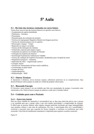 5ª Aula
5.1 - Revisão das técnicas ensinadas no curso básico
Vamos fazer uma revisão das técnicas básicas (ver apostila curso básico).
• Acoplamento do espírito desdobrado
• Dialimetria – Eteriatria
• Pneumiatria
• Despolarização dos estímulos da memória
• Técnicas de impregnação Magnética Mental com Imagens positivas
• Técnica de sintonia psíquica com os espíritos
• Dissociação o Espaço – Tempo
• Regressão no espaço e no tempo
• Técnica de Revitalização dos médiuns
• Tratamentos especiais para magros negros
• Tratamento de espíritos em Templos do Passado
• Utilização dos Espíritos da Natureza
• Esterilização Espiritual do Ambiente de Trabalho
• Técnica de condução dos Espíritos Encarnados, desdobrados para o hospital do astral
• Diagnósticos psíquicos – telemnese
• Imposição das mãos – magnetização curativa
• Cirurgias Astrais
• Técnicas de Transmutação de bases astrais malétficas
• Cromoterapia no plano astral
• Campos de força
• Arquecriptognosia
• Diatetesterapia – MOF

5.2 – Outras Técnicas
A Apometria é dinâmica, novas técnicas surgem, substituem anteriores ou as complementam. Seja
desenvolvida por outros grupos ou ainda em virtude das próprias observações.

5.3 – Buscando Energia
O Universo é pura energia e em um trabalho que lida com manipulação de energia, é necessário estar
sintonizado a isto. Pode-se buscar energia na natureza e onde mais a intuição indicar.

5.4 – Cuidados para com o Paciente
5.4.1 – Entrevista Inicial

Para um eficaz trabalho de Apometria é recomendável que se faça uma entrevista prévia com a pessoa
a ser atendida para que a equipe saiba o que será tratado (prioridade) e complexidade da situação.
É difícil para as pessoas falarem sobre alguma situação particular incômoda que traga intranqüilidade,
suas emoções, tristeza e uma série de sentimentos. Por isso, o entrevistador deve ter a sensibilidade e
confortar o paciente para que exponha de forma tranqüila e confiante os problemas que estão
ocorrendo. Uma ficha de atendimento (anamnese) é importante para registrar os pontos essenciais.
Página 95

 