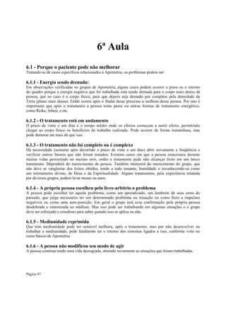 6ª Aula
6.1 - Porque o paciente pode não melhorar
Tratando-se de casos específicos relacionados à Apometria, os problemas podem ser:

6.1.1 - Energia sendo drenada:
Em observações verificadas no grupos de Apometria, alguns casos podem ocorrer a piora ou o retorno
do quadro porque a energia negativa que foi trabalhada está sendo drenada para o corpo mais denso da
pessoa, que no caso é o corpo físico, para que depois seja drenado por completo pela densidade da
Terra (plano mais densa). Então ocorre após o findar desse processo a melhora dessa pessoa. Por isso é
importante que após o tratamento a pessoa tome passe ou outras formas de tratamento energético,
como Reike, Johrei, e etc.

6.1.2 - O tratamento está em andamento
O prazo de vinte e um dias é o tempo médio onde os efeitos começam a surtir efeito, permitindo
chegar ao corpo físico os benefícios do trabalho realizado. Pode ocorrer de forma instantânea, mas
pode demorar até mais do que isso.

6.1.3 - O tratamento não foi completo ou é complexo

Há necessidade (somente após decorrido o prazo de vinte e um dias) abrir novamente a freqüência e
verificar outros fatores que não foram tratados. Existem casos em que a pessoa estacionou durante
muitas vidas persistindo no mesmo erro, então o tratamento pode não alcançar êxito em um único
tratamento. Dependerá do merecimento da pessoa. Também merecerá do merecimento do grupo, que
não deve se vangloriar dos êxitos obtidos, tendo a todo instante, humildade e reconhecendo-se como
um instrumento divino, de Deus e da Espiritualidade. Alguns tratamentos, pela experiência relatada
por diversos grupos, podem levar meses ou anos.

6.1.4 - A própria pessoa escolheu pelo livre-arbítrio o problema
A pessoa pode escolher ter aquele problema, como um aprendizado, um lembrete de seus erros do
passado, que julga necessário ter um determinado problema ou situação ou como freio a impulsos
negativos ou como uma auto-punição. Em geral o grupo terá essa confirmação pela própria pessoa
desdobrada e sintonizada no médium. Mas isso pode ser trabalhando em algumas situações e o grupo
deve ser esforçado e estudioso para saber quando isso se aplica ou não.

6.1.5 - Mediunidade reprimida
Que tem mediunidade pode ter sensível melhora, após o tratamento, mas por não desenvolver ou
trabalhar a mediunidade, pode fatalmente ter o retorno dos sintomas ligados a isso, conforme visto no
curso básico de Apometria.

6.1.6 - A pessoa não modificou seu modo de agir

A pessoa continua tendo uma vida desregrada, atraindo novamente as situações que foram trabalhadas.

Página 97

 