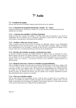 7ª Aula
7.1 - Conduta da equipe
Para que haja harmonia nos trabalhos, algumas regras básicas devem ser seguidas.

7.1.1 - Consciência de propósito (harmonia, vontade – fé – amor)
Elementos indispensáveis: a harmonia, à vontade, a fé e o amor formam a sustentação pela qual todo
trabalho deve ser erigido.

7.1.2 – A direção dos trabalhos é do Plano Espiritual
Tendo em mente que a direção dos trabalhos e do Plano Maior que dá sustentação a casa, devem os
trabalhadores não só confiarem, mas se colocarem a disposição e buscar entrar em sintonia, visando
estar receptivo a intuição para o direcionamento dos trabalhos.

7.1.3 - Auxiliar a todos que vierem à mesa
Todos os espíritos que vêm à mesa devem ser tratados com dignidade, respeito e amor. Independente
da denominação que eles mesmos possam se dar, como mago-negros, quiumbas, padres, ou qualquer
outro, independente do rito ou religião, o caminho do amor, da paz e do progresso em direção a Luz é
comum a todos nós e é esse direcionamento que devemos dar nos atendimentos.

7.1.4 - Decisões são tomadas em grupo e praticadas por todos
As decisões acordadas em grupo, por maioria absoluta ou simples devem ser praticadas por todos.
Mesmo aqueles que possam ter opiniões diferentes e que tenham seu voto vencido, devem somar em
uma só direção. Se em sua consciência travar uma batalha mental discordando do que foi decidido e
agindo contra sua vontade, é conveniente afastar-se dos trabalhos, temporariamente ou
definitivamente.

7.1.5 - Dirigente intervém e orienta os trabalhos (responsabilidade)

Cabe ao dirigente do grupo ou da mesa agir em situações onde haja lacuna ou dúvida na conduta. Cabe
a ele dar a direção. Se for possível uma rápida consulta aos envolvidos e uma rápida deliberação,
assim pode ser feito. Caso negativo, cabe a ele, dentro de sua responsabilidade, dar a direção que deve
ser tomada. Em momento oportuno deve ser avaliada qual a melhor conduta para a situação e em
decisão de grupo, ser adotada uma diretriz, para que quando novas situações semelhantes ocorram,
haja conhecimento sobre o que deve ser realizado.

7.1.6 – Ética nos trabalhos (sigilo)
Não há uma situação mais preocupante do que a falta de ética ou sigilo, não só em relação aos
pacientes, mas também aos próprios membros do grupo que são atendidos. Comentar sobre o que foi
tratado ou descoberto fora do momento do trabalho é uma situação reprovável e todo aquele que assim
o fizer estará em desacordo com o Código de Ética da SBApometria.

Página 99

 