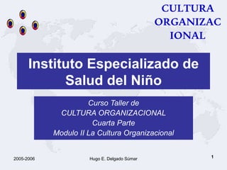 1
Instituto Especializado de
Salud del Niño
Curso Taller de
CULTURA ORGANIZACIONAL
Cuarta Parte
Modulo II La Cultura Organizacional
CULTURA
ORGANIZAC
IONAL
2005-2006 Hugo E. Delgado Súmar
 
