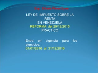 LEY DE IMPUESTO SOBRE LA
RENTA
EN VENEZUELA
REFORMA del 29/12/2015
PRACTICO
Esp. Efraín Flores Lyon
Entra en vigencia para los
ejercicios:
01/01/2016 al 31/12/2016
 
