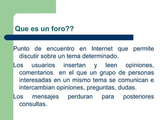 Que es un foro?? Punto de encuentro en Internet que permite discutir sobre un tema determinado. Los usuarios insertan y leen opiniones, comentarios  en el que un grupo de personas interesadas en un mismo tema se comunican e intercambian opiniones, preguntas, dudas. Los mensajes perduran para posteriores consultas. 