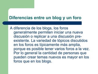 Diferencias entre un blog y un foro A diferencia de los  blogs , los foros generalmente permiten iniciar una nueva discusión o replicar a una discusión pre-existente. La variedad de tópicos discutidos en los foros es típicamente más amplia, porque es posible tener varios foros a la vez. Por lo general la cantidad de personas que pueden crear temas nuevos es mayor en los foros que en los blogs. 