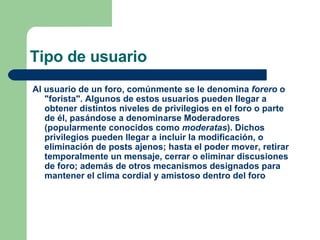 Tipo de usuario Al usuario de un foro, comúnmente se le denomina  forero  o "forista". Algunos de estos  usuarios  pueden llegar a obtener distintos niveles de privilegios en el foro o parte de él, pasándose a denominarse  Moderadores  (popularmente conocidos como  moderatas ). Dichos privilegios pueden llegar a incluir la modificación, o eliminación de  posts  ajenos; hasta el poder mover, retirar temporalmente un mensaje, cerrar o eliminar discusiones de foro; además de otros mecanismos designados para mantener el clima cordial y amistoso dentro del foro  