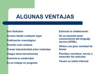 Son Gratuitos Acceso desde cualquier lugar Publicación cronológica Permite crear enlaces Provee interactividad entre visitantes Integra otras herramientas Fomenta la creatividad Es un trabajo en progreso Estimula la colaboración No se necesita tener conocimiento del lenguaje técnico (HTML) Ofrece una gran variedad de temas Permiten coordinar, borrar o reescribir los artículos Tienen un estilo informal ALGUNAS VENTAJAS 
