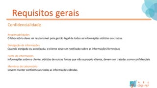 Requisitos gerais
Confidencialidade
Responsabilidades
O laboratório deve ser responsável pela gestão legal de todas as informações obtidas ou criadas.
Divulgação de informações
Quando obrigada ou autorizada, o cliente deve ser notificado sobre as informações fornecidas
Fonte de informações
Informações sobre o cliente, obtidas de outras fontes que não o proprio cliente, devem ser tratadas como confidenciais
Membros do Laboratório
Devem manter confidenciais todas as informações obtidas.
 
