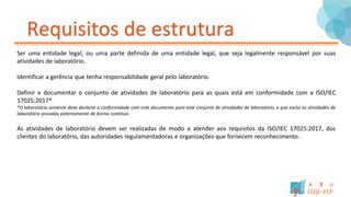 Requisitos de estrutura
Ser uma entidade legal, ou uma parte definida de uma entidade legal, que seja legalmente responsável por suas
atividades de laboratório.
Identificar a gerência que tenha responsabilidade geral pelo laboratório.
Definir e documentar o conjunto de atividades de laboratório para as quais está em conformidade com a ISO/IEC
17025:2017*
*O laboratório somente deve declarar a conformidade com este documento para este conjunto de atividades de laboratório, o que exclui as atividades de
laboratório providas externamente de forma contínua.
As atividades de laboratório devem ser realizadas de modo a atender aos requisitos da ISO/IEC 17025:2017, dos
clientes do laboratório, das autoridades regulamentadoras e organizações que fornecem reconhecimento.
 