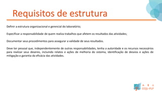 Requisitos de estrutura
Definir a estrutura organizacional e gerencial do laboratório;
Especificar a responsabilidade de quem realiza trabalhos que afetem os resultados das atividades;
Documentar seus procedimentos para assegurar a validade de seus resultados.
Deve ter pessoal que, independentemente de outras responsabilidades, tenha a autoridade e os recursos necessários
para realizar seus deveres, incluindo relatos e ações de melhoria do sistema, identificação de desvios e ações de
mitigação e garantia da eficácia das atividades.
 